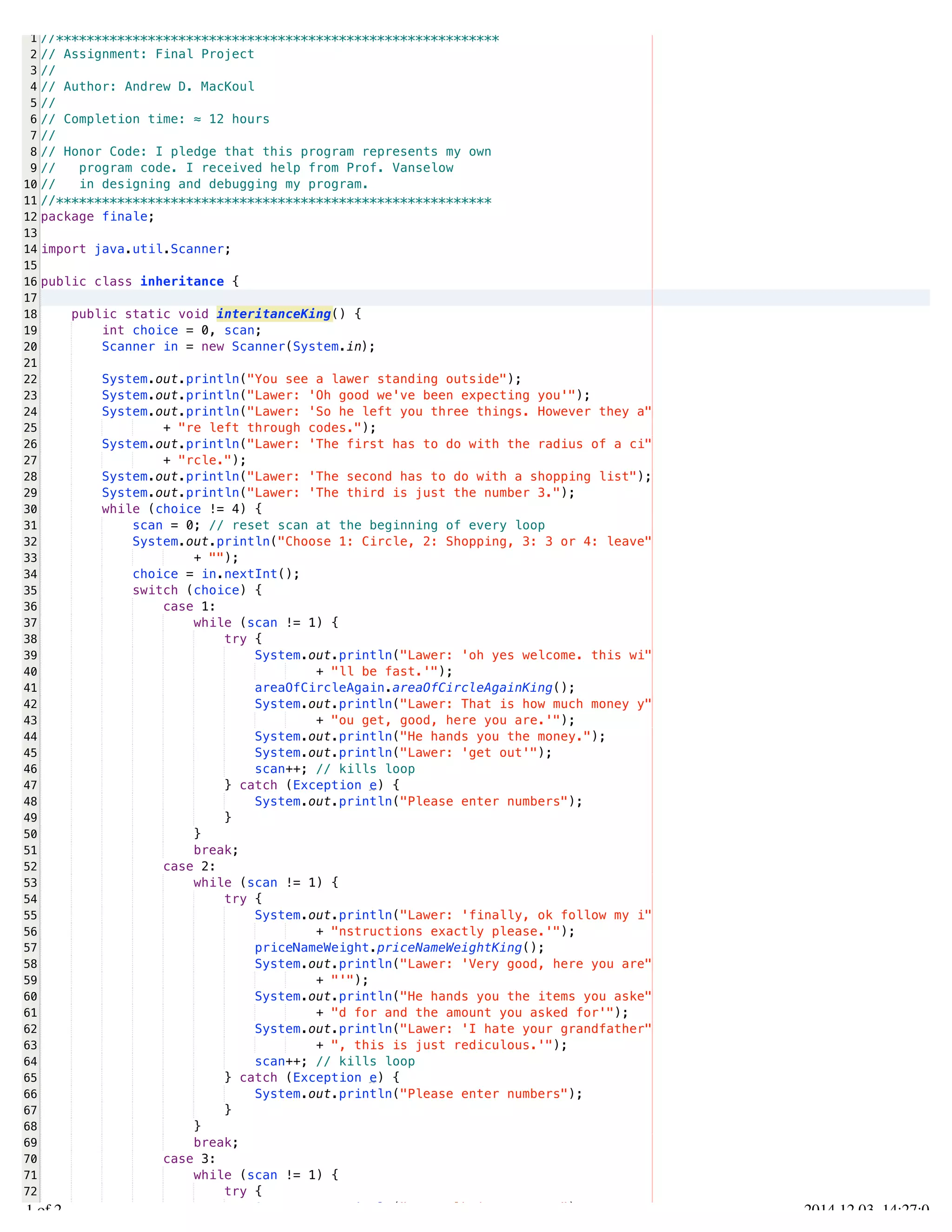 /Users/AndrewMacKoul/NetBeansProjects/finale/src/finale/inheritance.java 
1 
2 
3 
4 
5 
6 
7 
8 
9 
10 
11 
12 
13 
14 
15 
16 
17 
18 
19 
20 
21 
22 
23 
24 
25 
26 
27 
28 
29 
30 
31 
32 
33 
34 
35 
36 
37 
38 
39 
40 
41 
42 
43 
44 
45 
46 
47 
48 
49 
50 
51 
52 
53 
54 
55 
56 
57 
58 
59 
60 
61 
62 
63 
64 
65 
66 
67 
68 
69 
70 
71 
72 
73 
//********************************************************** 
// Assignment: Final Project 
// 
// Author: Andrew D. MacKoul 
// 
// Completion time: ≈ 12 hours 
// 
// Honor Code: I pledge that this program represents my own 
// program code. I received help from Prof. Vanselow 
// in designing and debugging my program. 
//********************************************************* 
package finale; 
import java.util.Scanner; 
public class inheritance { 
public static void interitanceKing() { 
int choice = 0, scan; 
Scanner in = new Scanner(System.in); 
System.out.println("You see a lawer standing outside"); 
System.out.println("Lawer: 'Oh good we've been expecting you'"); 
System.out.println("Lawer: 'So he left you three things. However they a" 
+ "re left through codes."); 
System.out.println("Lawer: 'The first has to do with the radius of a ci" 
+ "rcle."); 
System.out.println("Lawer: 'The second has to do with a shopping list"); 
System.out.println("Lawer: 'The third is just the number 3."); 
while (choice != 4) { 
scan = 0; // reset scan at the beginning of every loop 
System.out.println("Choose 1: Circle, 2: Shopping, 3: 3 or 4: leave" 
+ ""); 
choice = in.nextInt(); 
switch (choice) { 
case 1: 
while (scan != 1) { 
try { 
System.out.println("Lawer: 'oh yes welcome. this wi" 
+ "ll be fast.'"); 
areaOfCircleAgain.areaOfCircleAgainKing(); 
System.out.println("Lawer: That is how much money y" 
+ "ou get, good, here you are.'"); 
System.out.println("He hands you the money."); 
System.out.println("Lawer: 'get out'"); 
scan++; // kills loop 
} catch (Exception e) { 
System.out.println("Please enter numbers"); 
} 
} 
break; 
case 2: 
while (scan != 1) { 
try { 
System.out.println("Lawer: 'finally, ok follow my i" 
+ "nstructions exactly please.'"); 
priceNameWeight.priceNameWeightKing(); 
System.out.println("Lawer: 'Very good, here you are" 
+ "'"); 
System.out.println("He hands you the items you aske" 
+ "d for and the amount you asked for'"); 
System.out.println("Lawer: 'I hate your grandfather" 
+ ", this is just rediculous.'"); 
scan++; // kills loop 
} catch (Exception e) { 
System.out.println("Please enter numbers"); 
} 
} 
break; 
case 3: 
while (scan != 1) { 
try { 
System.out.println("You walk into a room"); 
1.1 of 2 2014.12.03 14:27:08 
 