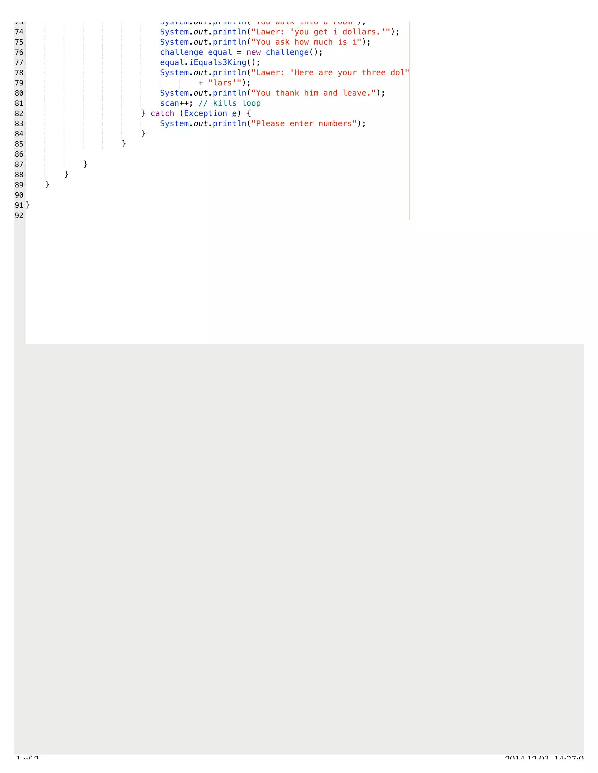 /Users/AndrewMacKoul/NetBeansProjects/finale/src/finale/inheritance.java 
73 
74 
75 
76 
77 
78 
79 
80 
81 
82 
83 
84 
85 
86 
87 
88 
89 
90 
91 
92 
System.out.println("You walk into a room"); 
System.out.println("Lawer: 'you get i dollars.'"); 
System.out.println("You ask how much is i"); 
challenge equal = new challenge(); 
equal.iEquals3King(); 
System.out.println("Lawer: 'Here are your three dol" 
+ "lars'"); 
System.out.println("You thank him and leave."); 
scan++; // kills loop 
} catch (Exception e) { 
System.out.println("Please enter numbers"); 
} 
} 
} 
} 
} 
} 
2.1 of 2 2014.12.03 14:27:08 
 