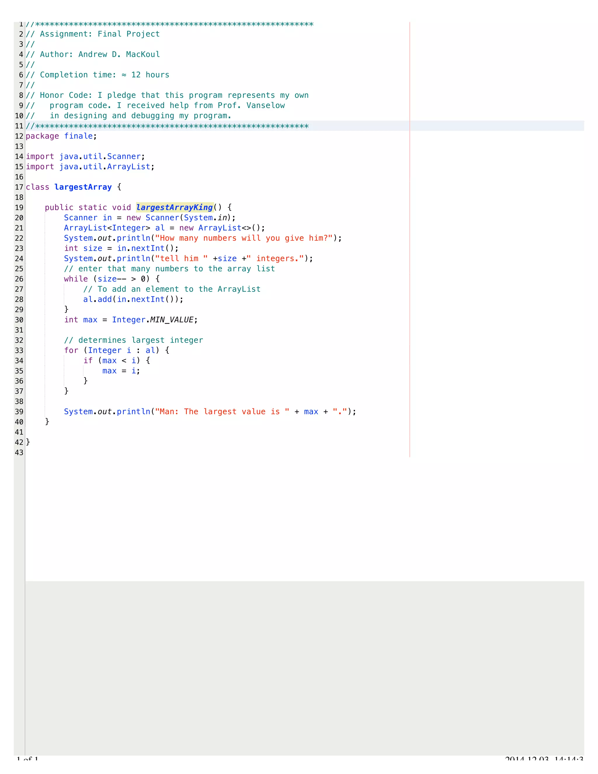 /Users/AndrewMacKoul/NetBeansProjects/finale/src/finale/largestArray.java 
1 
2 
3 
4 
5 
6 
7 
8 
9 
10 
11 
12 
13 
14 
15 
16 
17 
18 
19 
20 
21 
22 
23 
24 
25 
26 
27 
28 
29 
30 
31 
32 
33 
34 
35 
36 
37 
38 
39 
40 
41 
42 
43 
//********************************************************** 
// Assignment: Final Project 
// 
// Author: Andrew D. MacKoul 
// 
// Completion time: ≈ 12 hours 
// 
// Honor Code: I pledge that this program represents my own 
// program code. I received help from Prof. Vanselow 
// in designing and debugging my program. 
//********************************************************* 
package finale; 
import java.util.Scanner; 
import java.util.ArrayList; 
class largestArray { 
public static void largestArrayKing() { 
Scanner in = new Scanner(System.in); 
ArrayList<Integer> al = new ArrayList<>(); 
System.out.println("How many numbers will you give him?"); 
int size = in.nextInt(); 
System.out.println("tell him " +size +" integers."); 
// enter that many numbers to the array list 
while (size-- > 0) { 
// To add an element to the ArrayList 
al.add(in.nextInt()); 
} 
int max = Integer.MIN_VALUE; 
// determines largest integer 
for (Integer i : al) { 
if (max < i) { 
max = i; 
} 
} 
System.out.println("Man: The largest value is " + max + "."); 
} 
} 
1.1 of 1 2014.12.03 14:14:31 
 