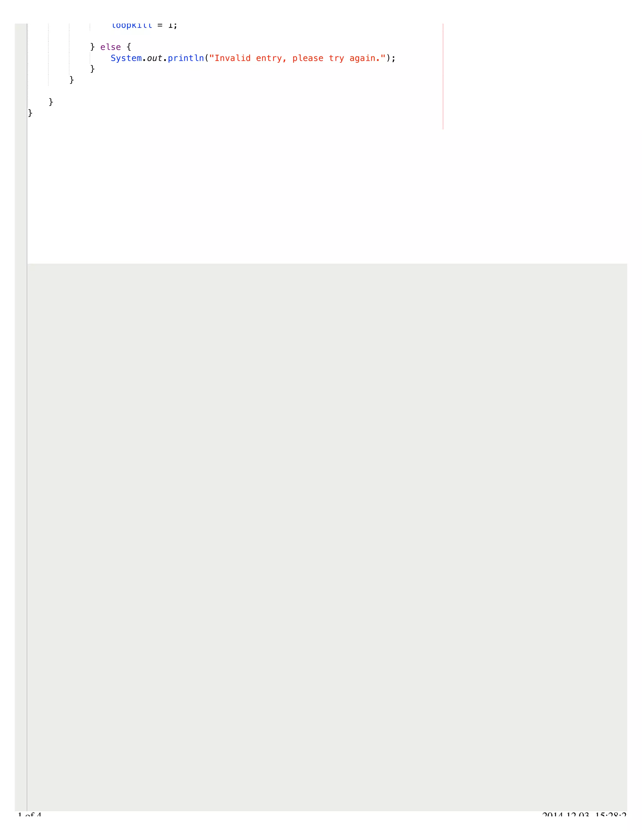 /Users/AndrewMacKoul/NetBeansProjects/finale/src/finale/Finale.java 
loopkill = 1; 
} else { 
System.out.println("Invalid entry, please try again."); 
} 
} 
} 
} 
4.1 of 4 2014.12.03 15:28:22 
 