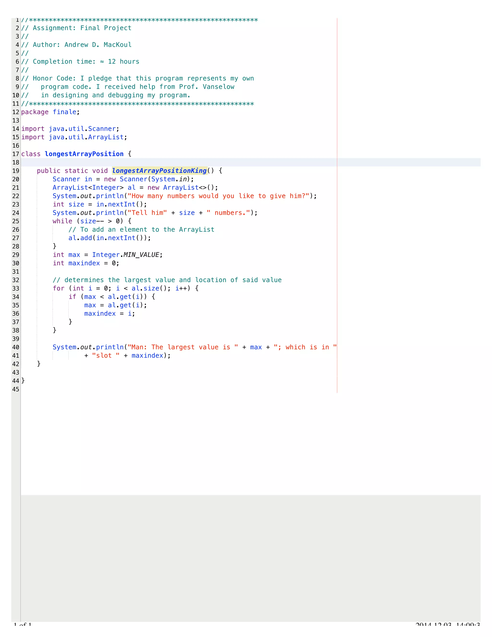 /Users/AndrewMacKoul/NetBeansProjects/finale/src/finale/longestArrayPosition.java 
1 
2 
3 
4 
5 
6 
7 
8 
9 
10 
11 
12 
13 
14 
15 
16 
17 
18 
19 
20 
21 
22 
23 
24 
25 
26 
27 
28 
29 
30 
31 
32 
33 
34 
35 
36 
37 
38 
39 
40 
41 
42 
43 
44 
45 
//********************************************************** 
// Assignment: Final Project 
// 
// Author: Andrew D. MacKoul 
// 
// Completion time: ≈ 12 hours 
// 
// Honor Code: I pledge that this program represents my own 
// program code. I received help from Prof. Vanselow 
// in designing and debugging my program. 
//********************************************************* 
package finale; 
import java.util.Scanner; 
import java.util.ArrayList; 
class longestArrayPosition { 
public static void longestArrayPositionKing() { 
Scanner in = new Scanner(System.in); 
ArrayList<Integer> al = new ArrayList<>(); 
System.out.println("How many numbers would you like to give him?"); 
int size = in.nextInt(); 
System.out.println("Tell him" + size + " numbers."); 
while (size-- > 0) { 
// To add an element to the ArrayList 
al.add(in.nextInt()); 
} 
int max = Integer.MIN_VALUE; 
int maxindex = 0; 
// determines the largest value and location of said value 
for (int i = 0; i < al.size(); i++) { 
if (max < al.get(i)) { 
max = al.get(i); 
maxindex = i; 
} 
} 
System.out.println("Man: The largest value is " + max + "; which is in " 
+ "slot " + maxindex); 
} 
} 
1.1 of 1 2014.12.03 14:09:33 
 