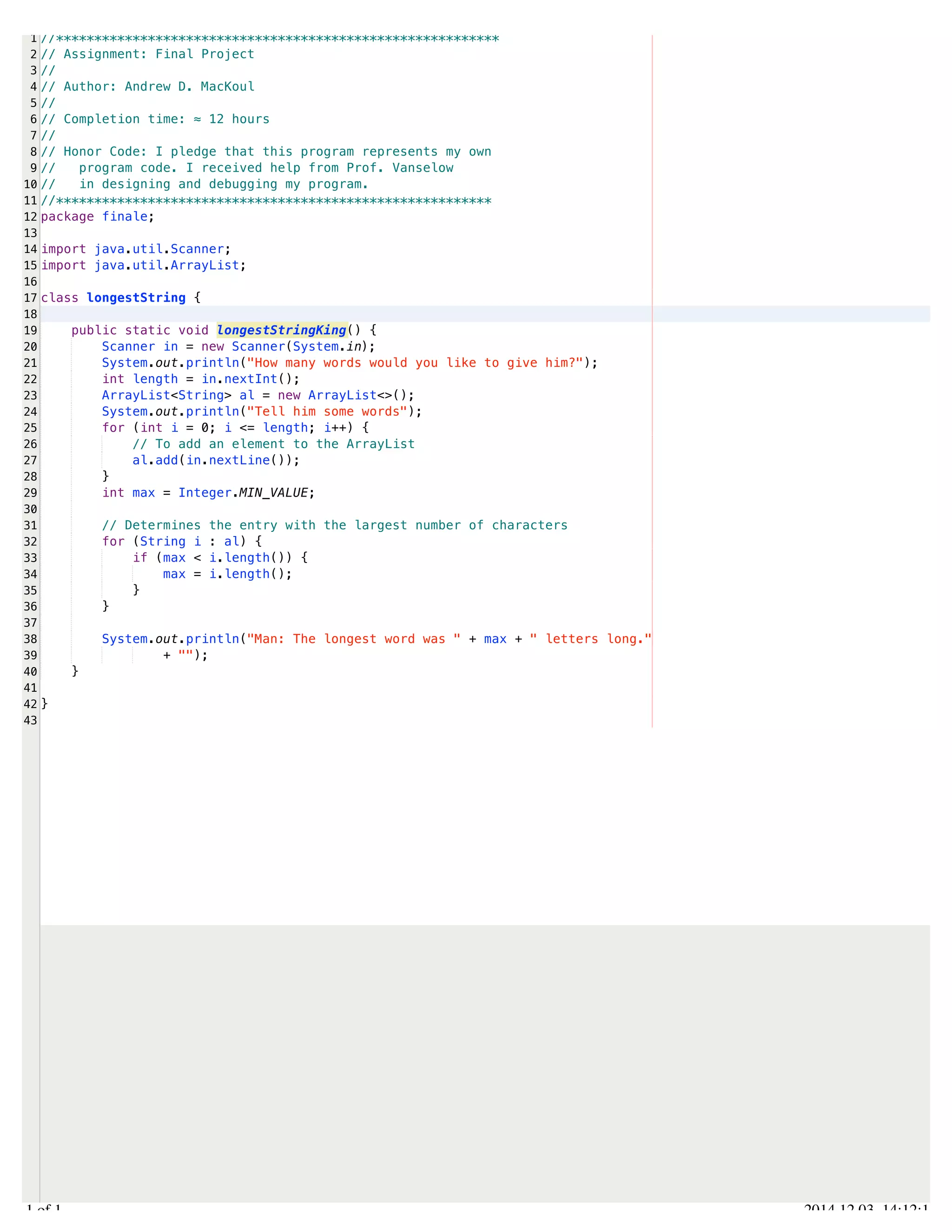 /Users/AndrewMacKoul/NetBeansProjects/finale/src/finale/longestString.java 
1 
2 
3 
4 
5 
6 
7 
8 
9 
10 
11 
12 
13 
14 
15 
16 
17 
18 
19 
20 
21 
22 
23 
24 
25 
26 
27 
28 
29 
30 
31 
32 
33 
34 
35 
36 
37 
38 
39 
40 
41 
42 
43 
//********************************************************** 
// Assignment: Final Project 
// 
// Author: Andrew D. MacKoul 
// 
// Completion time: ≈ 12 hours 
// 
// Honor Code: I pledge that this program represents my own 
// program code. I received help from Prof. Vanselow 
// in designing and debugging my program. 
//********************************************************* 
package finale; 
import java.util.Scanner; 
import java.util.ArrayList; 
class longestString { 
public static void longestStringKing() { 
Scanner in = new Scanner(System.in); 
System.out.println("How many words would you like to give him?"); 
int length = in.nextInt(); 
ArrayList<String> al = new ArrayList<>(); 
System.out.println("Tell him some words"); 
for (int i = 0; i <= length; i++) { 
// To add an element to the ArrayList 
al.add(in.nextLine()); 
} 
int max = Integer.MIN_VALUE; 
// Determines the entry with the largest number of characters 
for (String i : al) { 
if (max < i.length()) { 
max = i.length(); 
} 
} 
System.out.println("Man: The longest word was " + max + " letters long." 
+ ""); 
} 
} 
1.1 of 1 2014.12.03 14:12:11 
 