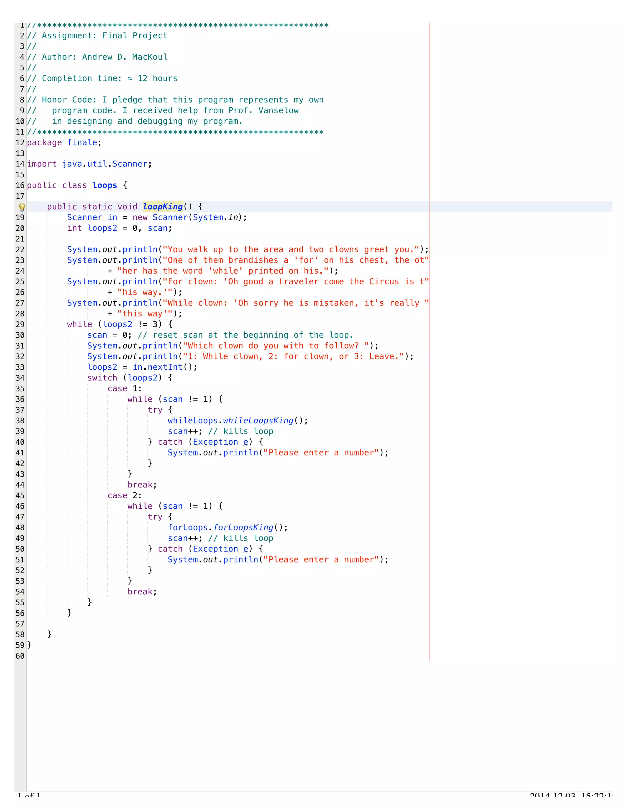 /Users/AndrewMacKoul/NetBeansProjects/finale/src/finale/loops.java 
1 
2 
3 
4 
5 
6 
7 
8 
9 
10 
11 
12 
13 
14 
15 
16 
17 
19 
20 
21 
22 
23 
24 
25 
26 
27 
28 
29 
30 
31 
32 
33 
34 
35 
36 
37 
38 
39 
40 
41 
42 
43 
44 
45 
46 
47 
48 
49 
50 
51 
52 
53 
54 
55 
56 
57 
58 
59 
60 
//********************************************************** 
// Assignment: Final Project 
// 
// Author: Andrew D. MacKoul 
// 
// Completion time: ≈ 12 hours 
// 
// Honor Code: I pledge that this program represents my own 
// program code. I received help from Prof. Vanselow 
// in designing and debugging my program. 
//********************************************************* 
package finale; 
import java.util.Scanner; 
public class loops { 
public static void loopKing() { 
Scanner in = new Scanner(System.in); 
int loops2 = 0, scan; 
System.out.println("You walk up to the area and two clowns greet you."); 
System.out.println("One of them brandishes a 'for' on his chest, the ot" 
+ "her has the word 'while' printed on his."); 
System.out.println("For clown: 'Oh good a traveler come the Circus is t" 
+ "his way.'"); 
System.out.println("While clown: 'Oh sorry he is mistaken, it's really " 
+ "this way'"); 
while (loops2 != 3) { 
scan = 0; // reset scan at the beginning of the loop. 
System.out.println("Which clown do you with to follow? "); 
System.out.println("1: While clown, 2: for clown, or 3: Leave."); 
loops2 = in.nextInt(); 
switch (loops2) { 
case 1: 
while (scan != 1) { 
try { 
whileLoops.whileLoopsKing(); 
scan++; // kills loop 
} catch (Exception e) { 
System.out.println("Please enter a number"); 
} 
} 
break; 
case 2: 
while (scan != 1) { 
try { 
forLoops.forLoopsKing(); 
scan++; // kills loop 
} catch (Exception e) { 
System.out.println("Please enter a number"); 
} 
} 
break; 
} 
} 
} 
} 
1.1 of 1 2014.12.03 15:22:19 
 