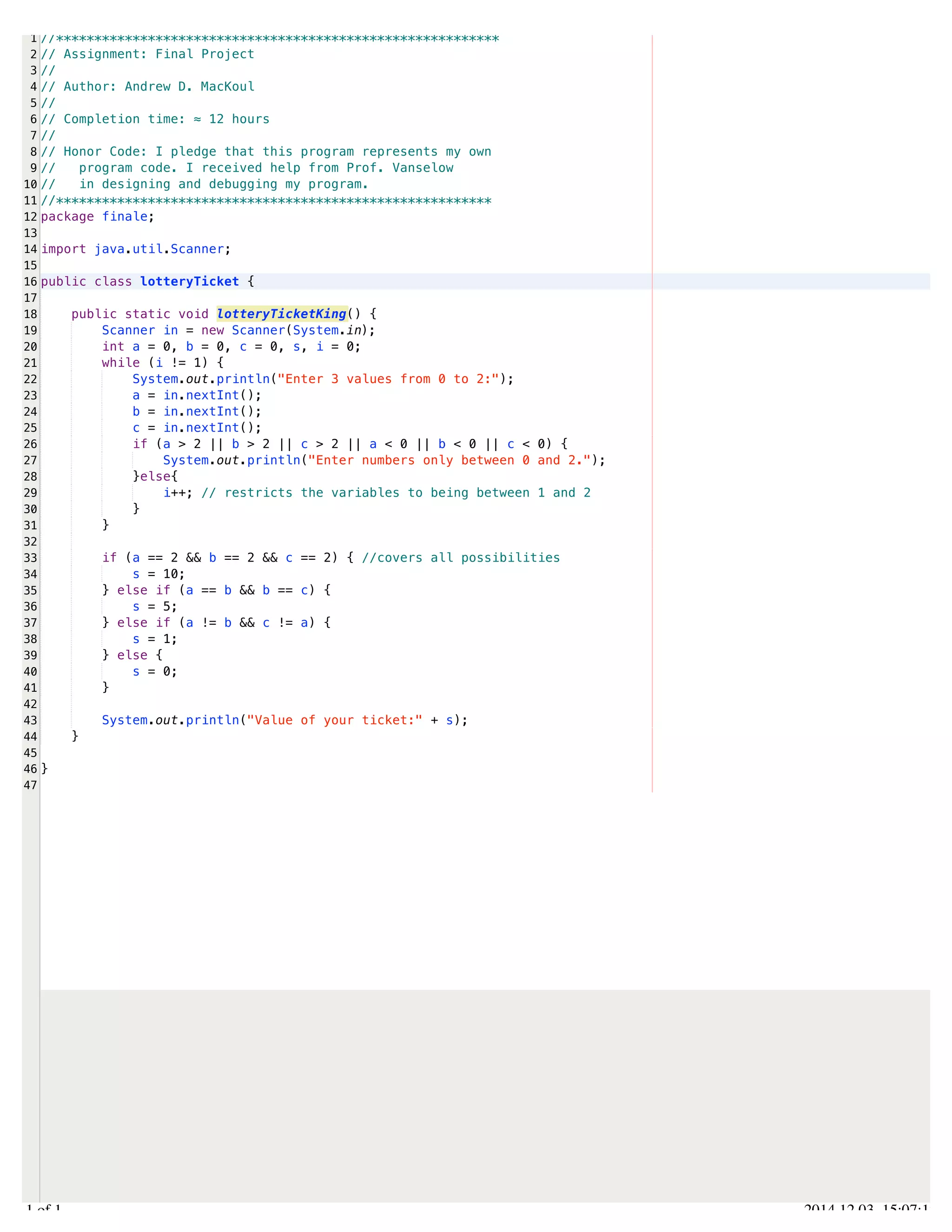 /Users/AndrewMacKoul/NetBeansProjects/finale/src/finale/lotteryTicket.java 
1 
2 
3 
4 
5 
6 
7 
8 
9 
10 
11 
12 
13 
14 
15 
16 
17 
18 
19 
20 
21 
22 
23 
24 
25 
26 
27 
28 
29 
30 
31 
32 
33 
34 
35 
36 
37 
38 
39 
40 
41 
42 
43 
44 
45 
46 
47 
//********************************************************** 
// Assignment: Final Project 
// 
// Author: Andrew D. MacKoul 
// 
// Completion time: ≈ 12 hours 
// 
// Honor Code: I pledge that this program represents my own 
// program code. I received help from Prof. Vanselow 
// in designing and debugging my program. 
//********************************************************* 
package finale; 
import java.util.Scanner; 
public class lotteryTicket { 
public static void lotteryTicketKing() { 
Scanner in = new Scanner(System.in); 
int a = 0, b = 0, c = 0, s, i = 0; 
while (i != 1) { 
System.out.println("Enter 3 values from 0 to 2:"); 
a = in.nextInt(); 
b = in.nextInt(); 
c = in.nextInt(); 
if (a > 2 || b > 2 || c > 2 || a < 0 || b < 0 || c < 0) { 
System.out.println("Enter numbers only between 0 and 2."); 
}else{ 
i++; // restricts the variables to being between 1 and 2 
} 
} 
if (a == 2 && b == 2 && c == 2) { //covers all possibilities 
s = 10; 
} else if (a == b && b == c) { 
s = 5; 
} else if (a != b && c != a) { 
s = 1; 
} else { 
s = 0; 
} 
System.out.println("Value of your ticket:" + s); 
} 
} 
1.1 of 1 2014.12.03 15:07:12 
 