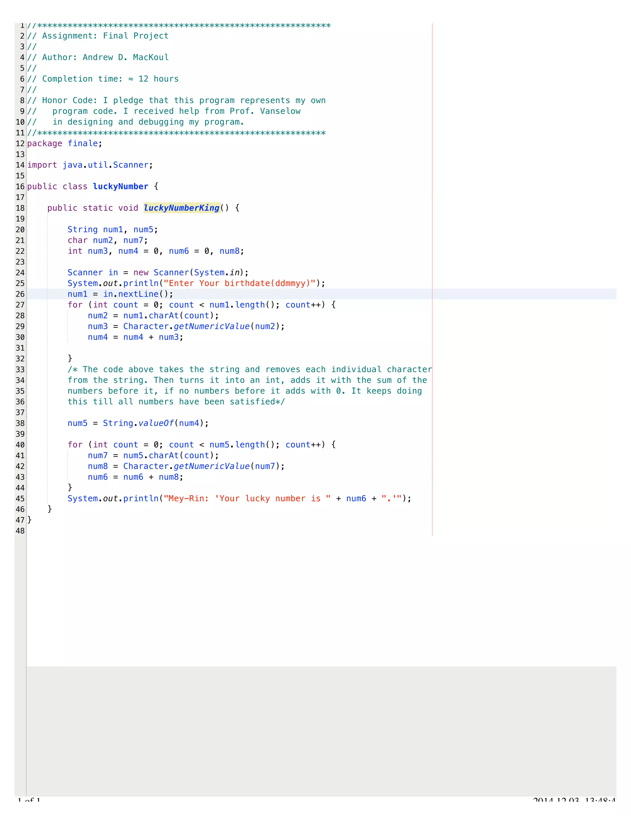 /Users/AndrewMacKoul/NetBeansProjects/finale/src/finale/luckyNumber.java 
1 
2 
3 
4 
5 
6 
7 
8 
9 
10 
11 
12 
13 
14 
15 
16 
17 
18 
19 
20 
21 
22 
23 
24 
25 
26 
27 
28 
29 
30 
31 
32 
33 
34 
35 
36 
37 
38 
39 
40 
41 
42 
43 
44 
45 
46 
47 
48 
//********************************************************** 
// Assignment: Final Project 
// 
// Author: Andrew D. MacKoul 
// 
// Completion time: ≈ 12 hours 
// 
// Honor Code: I pledge that this program represents my own 
// program code. I received help from Prof. Vanselow 
// in designing and debugging my program. 
//********************************************************* 
package finale; 
import java.util.Scanner; 
public class luckyNumber { 
public static void luckyNumberKing() { 
String num1, num5; 
char num2, num7; 
int num3, num4 = 0, num6 = 0, num8; 
Scanner in = new Scanner(System.in); 
System.out.println("Enter Your birthdate(ddmmyy)"); 
num1 = in.nextLine(); 
for (int count = 0; count < num1.length(); count++) { 
num2 = num1.charAt(count); 
num3 = Character.getNumericValue(num2); 
num4 = num4 + num3; 
} 
/* The code above takes the string and removes each individual character 
from the string. Then turns it into an int, adds it with the sum of the 
numbers before it, if no numbers before it adds with 0. It keeps doing 
this till all numbers have been satisfied*/ 
num5 = String.valueOf(num4); 
for (int count = 0; count < num5.length(); count++) { 
num7 = num5.charAt(count); 
num8 = Character.getNumericValue(num7); 
num6 = num6 + num8; 
} 
System.out.println("Mey-Rin: 'Your lucky number is " + num6 + ".'"); 
} 
} 
1.1 of 1 2014.12.03 13:48:47 
 