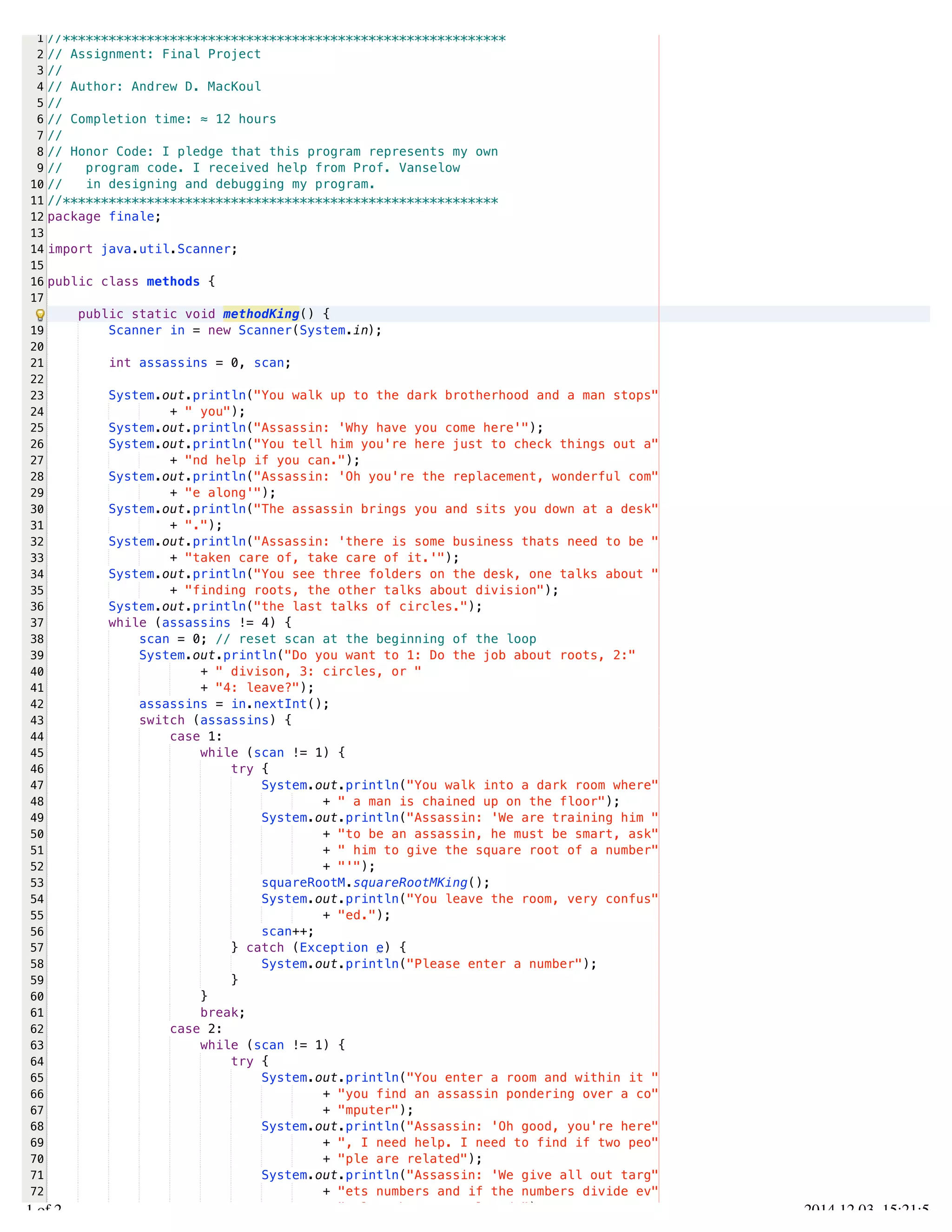 /Users/AndrewMacKoul/NetBeansProjects/finale/src/finale/methods.java 
1 
2 
3 
4 
5 
6 
7 
8 
9 
10 
11 
12 
13 
14 
15 
16 
17 
19 
20 
21 
22 
23 
24 
25 
26 
27 
28 
29 
30 
31 
32 
33 
34 
35 
36 
37 
38 
39 
40 
41 
42 
43 
44 
45 
46 
47 
48 
49 
50 
51 
52 
53 
54 
55 
56 
57 
58 
59 
60 
61 
62 
63 
64 
65 
66 
67 
68 
69 
70 
71 
72 
73 
//********************************************************** 
// Assignment: Final Project 
// 
// Author: Andrew D. MacKoul 
// 
// Completion time: ≈ 12 hours 
// 
// Honor Code: I pledge that this program represents my own 
// program code. I received help from Prof. Vanselow 
// in designing and debugging my program. 
//********************************************************* 
package finale; 
import java.util.Scanner; 
public class methods { 
public static void methodKing() { 
Scanner in = new Scanner(System.in); 
int assassins = 0, scan; 
System.out.println("You walk up to the dark brotherhood and a man stops" 
+ " you"); 
System.out.println("Assassin: 'Why have you come here'"); 
System.out.println("You tell him you're here just to check things out a" 
+ "nd help if you can."); 
System.out.println("Assassin: 'Oh you're the replacement, wonderful com" 
+ "e along'"); 
System.out.println("The assassin brings you and sits you down at a desk" 
+ "."); 
System.out.println("Assassin: 'there is some business thats need to be " 
+ "taken care of, take care of it.'"); 
System.out.println("You see three folders on the desk, one talks about " 
+ "finding roots, the other talks about division"); 
System.out.println("the last talks of circles."); 
while (assassins != 4) { 
scan = 0; // reset scan at the beginning of the loop 
System.out.println("Do you want to 1: Do the job about roots, 2:" 
+ " divison, 3: circles, or " 
+ "4: leave?"); 
assassins = in.nextInt(); 
switch (assassins) { 
case 1: 
while (scan != 1) { 
try { 
System.out.println("You walk into a dark room where" 
+ " a man is chained up on the floor"); 
System.out.println("Assassin: 'We are training him " 
+ "to be an assassin, he must be smart, ask" 
+ " him to give the square root of a number" 
+ "'"); 
squareRootM.squareRootMKing(); 
System.out.println("You leave the room, very confus" 
+ "ed."); 
scan++; 
} catch (Exception e) { 
System.out.println("Please enter a number"); 
} 
} 
break; 
case 2: 
while (scan != 1) { 
try { 
System.out.println("You enter a room and within it " 
+ "you find an assassin pondering over a co" 
+ "mputer"); 
System.out.println("Assassin: 'Oh good, you're here" 
+ ", I need help. I need to find if two peo" 
+ "ple are related"); 
System.out.println("Assassin: 'We give all out targ" 
+ "ets numbers and if the numbers divide ev" 
+ "enly, they are related."); 
1.1 of 2 2014.12.03 15:21:56 
 