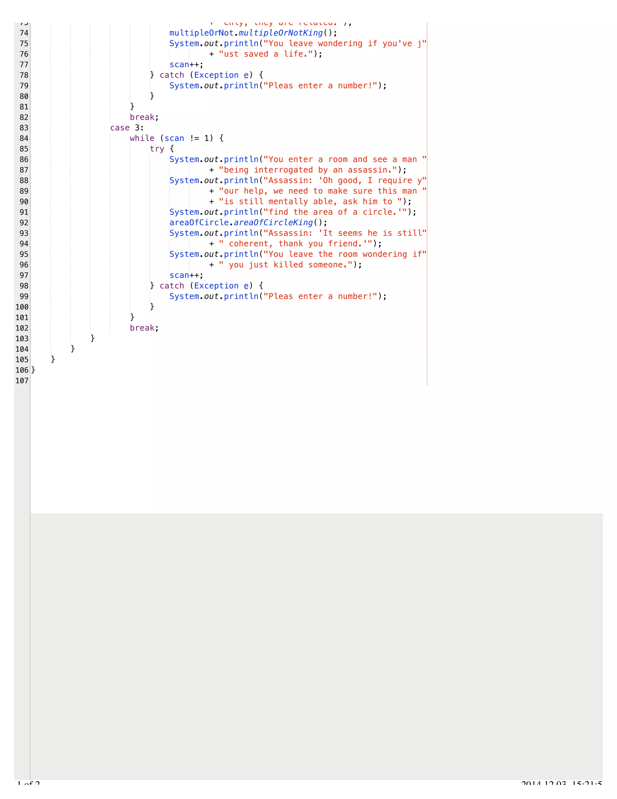 /Users/AndrewMacKoul/NetBeansProjects/finale/src/finale/methods.java 
73 
74 
75 
76 
77 
78 
79 
80 
81 
82 
83 
84 
85 
86 
87 
88 
89 
90 
91 
92 
93 
94 
95 
96 
97 
98 
99 
100 
101 
102 
103 
104 
105 
106 
107 
+ "enly, they are related."); 
multipleOrNot.multipleOrNotKing(); 
System.out.println("You leave wondering if you've j" 
+ "ust saved a life."); 
scan++; 
} catch (Exception e) { 
System.out.println("Pleas enter a number!"); 
} 
} 
break; 
case 3: 
while (scan != 1) { 
try { 
System.out.println("You enter a room and see a man " 
+ "being interrogated by an assassin."); 
System.out.println("Assassin: 'Oh good, I require y" 
+ "our help, we need to make sure this man " 
+ "is still mentally able, ask him to "); 
System.out.println("find the area of a circle.'"); 
areaOfCircle.areaOfCircleKing(); 
System.out.println("Assassin: 'It seems he is still" 
+ " coherent, thank you friend.'"); 
System.out.println("You leave the room wondering if" 
+ " you just killed someone."); 
scan++; 
} catch (Exception e) { 
System.out.println("Pleas enter a number!"); 
} 
} 
break; 
} 
} 
} 
} 
2.1 of 2 2014.12.03 15:21:56 
 
