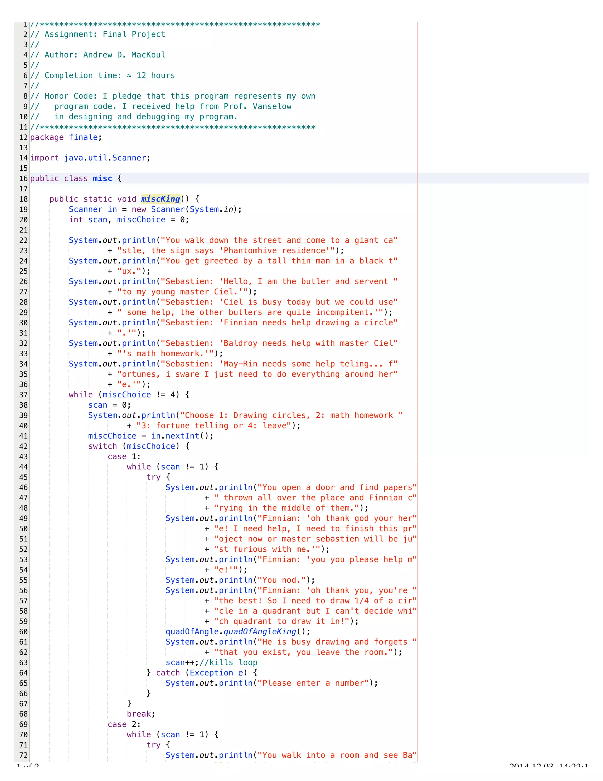 /Users/AndrewMacKoul/NetBeansProjects/finale/src/finale/misc.java 
1 
2 
3 
4 
5 
6 
7 
8 
9 
10 
11 
12 
13 
14 
15 
16 
17 
18 
19 
20 
21 
22 
23 
24 
25 
26 
27 
28 
29 
30 
31 
32 
33 
34 
35 
36 
37 
38 
39 
40 
41 
42 
43 
44 
45 
46 
47 
48 
49 
50 
51 
52 
53 
54 
55 
56 
57 
58 
59 
60 
61 
62 
63 
64 
65 
66 
67 
68 
69 
70 
71 
72 
73 
//********************************************************** 
// Assignment: Final Project 
// 
// Author: Andrew D. MacKoul 
// 
// Completion time: ≈ 12 hours 
// 
// Honor Code: I pledge that this program represents my own 
// program code. I received help from Prof. Vanselow 
// in designing and debugging my program. 
//********************************************************* 
package finale; 
import java.util.Scanner; 
public class misc { 
public static void miscKing() { 
Scanner in = new Scanner(System.in); 
int scan, miscChoice = 0; 
System.out.println("You walk down the street and come to a giant ca" 
+ "stle, the sign says 'Phantomhive residence'"); 
System.out.println("You get greeted by a tall thin man in a black t" 
+ "ux."); 
System.out.println("Sebastien: 'Hello, I am the butler and servent " 
+ "to my young master Ciel.'"); 
System.out.println("Sebastien: 'Ciel is busy today but we could use" 
+ " some help, the other butlers are quite incompitent.'"); 
System.out.println("Sebastien: 'Finnian needs help drawing a circle" 
+ ".'"); 
System.out.println("Sebastien: 'Baldroy needs help with master Ciel" 
+ "'s math homework.'"); 
System.out.println("Sebastien: 'May-Rin needs some help teling... f" 
+ "ortunes, i sware I just need to do everything around her" 
+ "e.'"); 
while (miscChoice != 4) { 
scan = 0; 
System.out.println("Choose 1: Drawing circles, 2: math homework " 
+ "3: fortune telling or 4: leave"); 
miscChoice = in.nextInt(); 
switch (miscChoice) { 
case 1: 
while (scan != 1) { 
try { 
System.out.println("You open a door and find papers" 
+ " thrown all over the place and Finnian c" 
+ "rying in the middle of them."); 
System.out.println("Finnian: 'oh thank god your her" 
+ "e! I need help, I need to finish this pr" 
+ "oject now or master sebastien will be ju" 
+ "st furious with me.'"); 
System.out.println("Finnian: 'you you please help m" 
+ "e!'"); 
System.out.println("You nod."); 
System.out.println("Finnian: 'oh thank you, you're " 
+ "the best! So I need to draw 1/4 of a cir" 
+ "cle in a quadrant but I can't decide whi" 
+ "ch quadrant to draw it in!"); 
quadOfAngle.quadOfAngleKing(); 
System.out.println("He is busy drawing and forgets " 
+ "that you exist, you leave the room."); 
scan++;//kills loop 
} catch (Exception e) { 
System.out.println("Please enter a number"); 
} 
} 
break; 
case 2: 
while (scan != 1) { 
try { 
System.out.println("You walk into a room and see Ba" 
+ "ldroy sititng at a desk next to a white " 
1.1 of 2 2014.12.03 14:22:11 
 