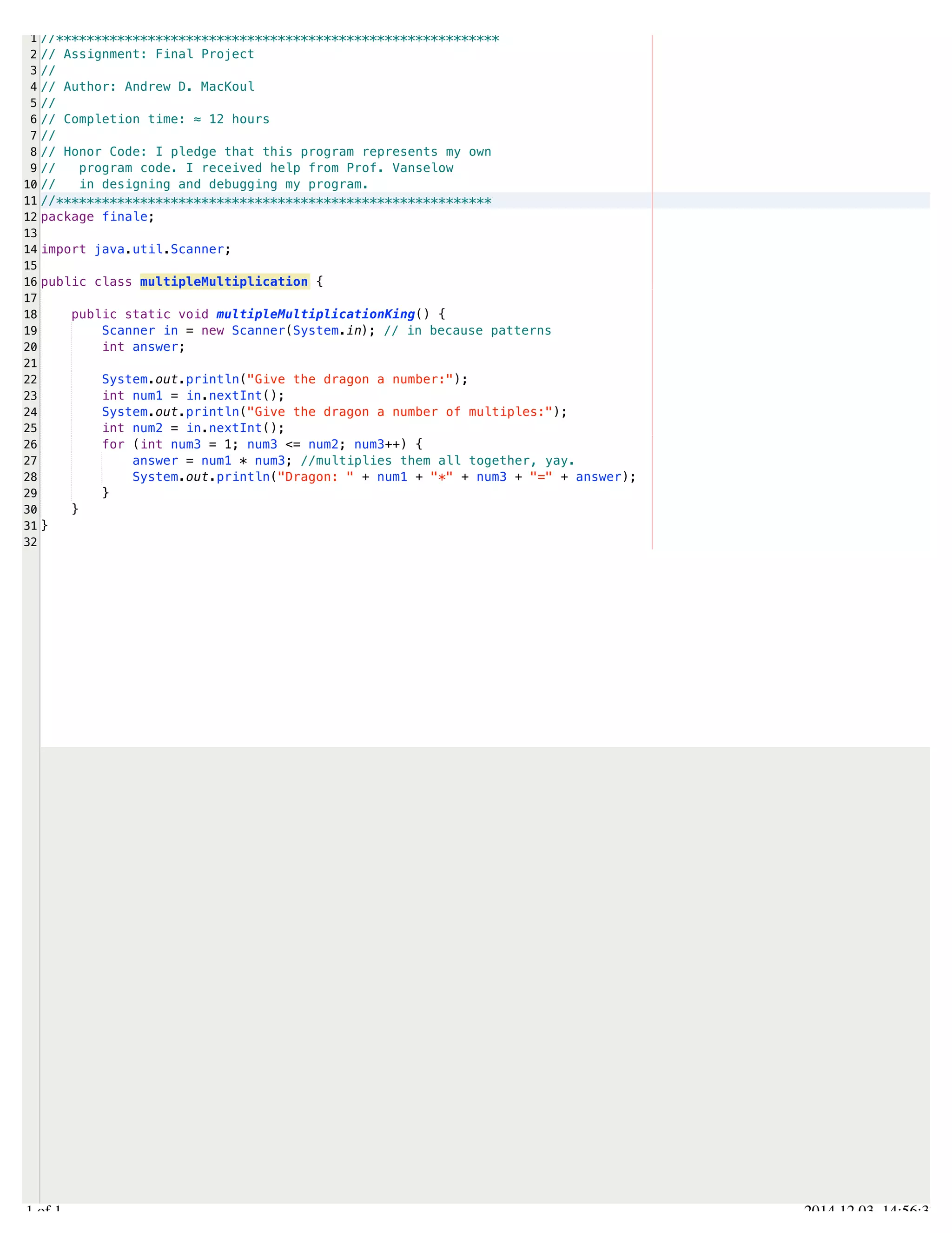/Users/AndrewMacKoul/NetBeansProjects/finale/src/finale/multipleMultiplication.java 
1 
2 
3 
4 
5 
6 
7 
8 
9 
10 
11 
12 
13 
14 
15 
16 
17 
18 
19 
20 
21 
22 
23 
24 
25 
26 
27 
28 
29 
30 
31 
32 
//********************************************************** 
// Assignment: Final Project 
// 
// Author: Andrew D. MacKoul 
// 
// Completion time: ≈ 12 hours 
// 
// Honor Code: I pledge that this program represents my own 
// program code. I received help from Prof. Vanselow 
// in designing and debugging my program. 
//********************************************************* 
package finale; 
import java.util.Scanner; 
public class multipleMultiplication { 
public static void multipleMultiplicationKing() { 
Scanner in = new Scanner(System.in); // in because patterns 
int answer; 
System.out.println("Give the dragon a number:"); 
int num1 = in.nextInt(); 
System.out.println("Give the dragon a number of multiples:"); 
int num2 = in.nextInt(); 
for (int num3 = 1; num3 <= num2; num3++) { 
answer = num1 * num3; //multiplies them all together, yay. 
System.out.println("Dragon: " + num1 + "*" + num3 + "=" + answer); 
} 
} 
} 
1.1 of 1 2014.12.03 14:56:37 
 