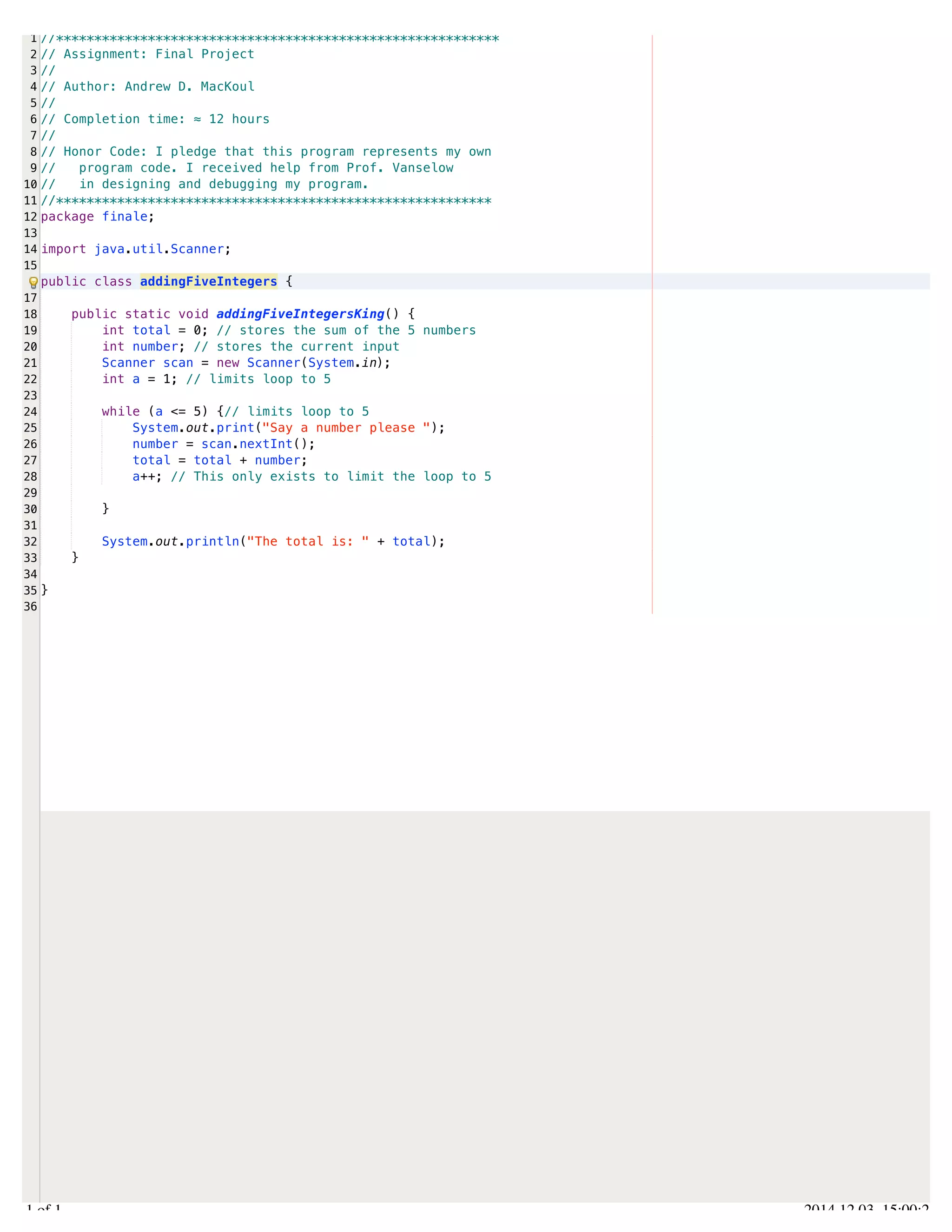 /Users/AndrewMacKoul/NetBeansProjects/finale/src/finale/addingFiveIntegers.java 
1 
2 
3 
4 
5 
6 
7 
8 
9 
10 
11 
12 
13 
14 
15 
17 
18 
19 
20 
21 
22 
23 
24 
25 
26 
27 
28 
29 
30 
31 
32 
33 
34 
35 
36 
//********************************************************** 
// Assignment: Final Project 
// 
// Author: Andrew D. MacKoul 
// 
// Completion time: ≈ 12 hours 
// 
// Honor Code: I pledge that this program represents my own 
// program code. I received help from Prof. Vanselow 
// in designing and debugging my program. 
//********************************************************* 
package finale; 
import java.util.Scanner; 
public class addingFiveIntegers { 
public static void addingFiveIntegersKing() { 
int total = 0; // stores the sum of the 5 numbers 
int number; // stores the current input 
Scanner scan = new Scanner(System.in); 
int a = 1; // limits loop to 5 
while (a <= 5) {// limits loop to 5 
System.out.print("Say a number please "); 
number = scan.nextInt(); 
total = total + number; 
a++; // This only exists to limit the loop to 5 
} 
System.out.println("The total is: " + total); 
} 
} 
1.1 of 1 2014.12.03 15:00:24 
 