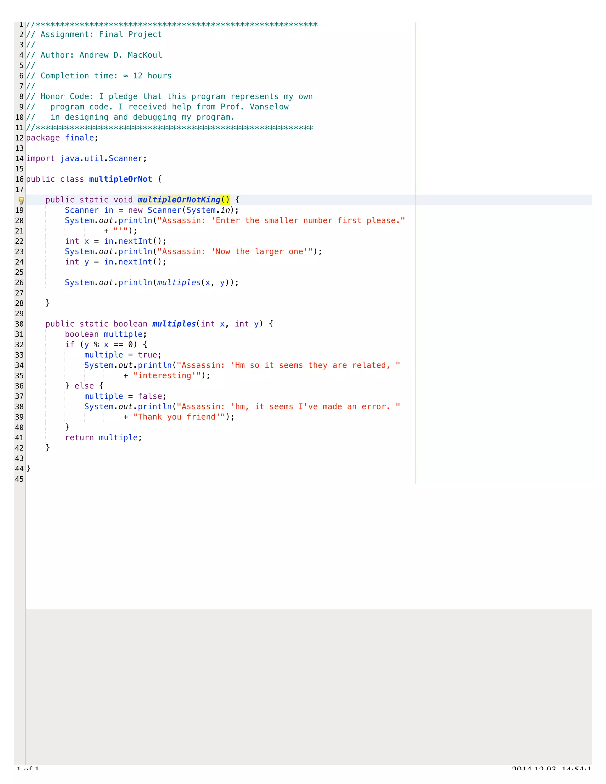 /Users/AndrewMacKoul/NetBeansProjects/finale/src/finale/multipleOrNot.java 
1 
2 
3 
4 
5 
6 
7 
8 
9 
10 
11 
12 
13 
14 
15 
16 
17 
19 
20 
21 
22 
23 
24 
25 
26 
27 
28 
29 
30 
31 
32 
33 
34 
35 
36 
37 
38 
39 
40 
41 
42 
43 
44 
45 
//********************************************************** 
// Assignment: Final Project 
// 
// Author: Andrew D. MacKoul 
// 
// Completion time: ≈ 12 hours 
// 
// Honor Code: I pledge that this program represents my own 
// program code. I received help from Prof. Vanselow 
// in designing and debugging my program. 
//********************************************************* 
package finale; 
import java.util.Scanner; 
public class multipleOrNot { 
public static void multipleOrNotKing() { 
Scanner in = new Scanner(System.in); 
System.out.println("Assassin: 'Enter the smaller number first please." 
+ "'"); 
int x = in.nextInt(); 
System.out.println("Assassin: 'Now the larger one'"); 
int y = in.nextInt(); 
System.out.println(multiples(x, y)); 
} 
public static boolean multiples(int x, int y) { 
boolean multiple; 
if (y % x == 0) { 
multiple = true; 
System.out.println("Assassin: 'Hm so it seems they are related, " 
+ "interesting'"); 
} else { 
multiple = false; 
System.out.println("Assassin: 'hm, it seems I've made an error. " 
+ "Thank you friend'"); 
} 
return multiple; 
} 
} 
1.1 of 1 2014.12.03 14:54:14 
 