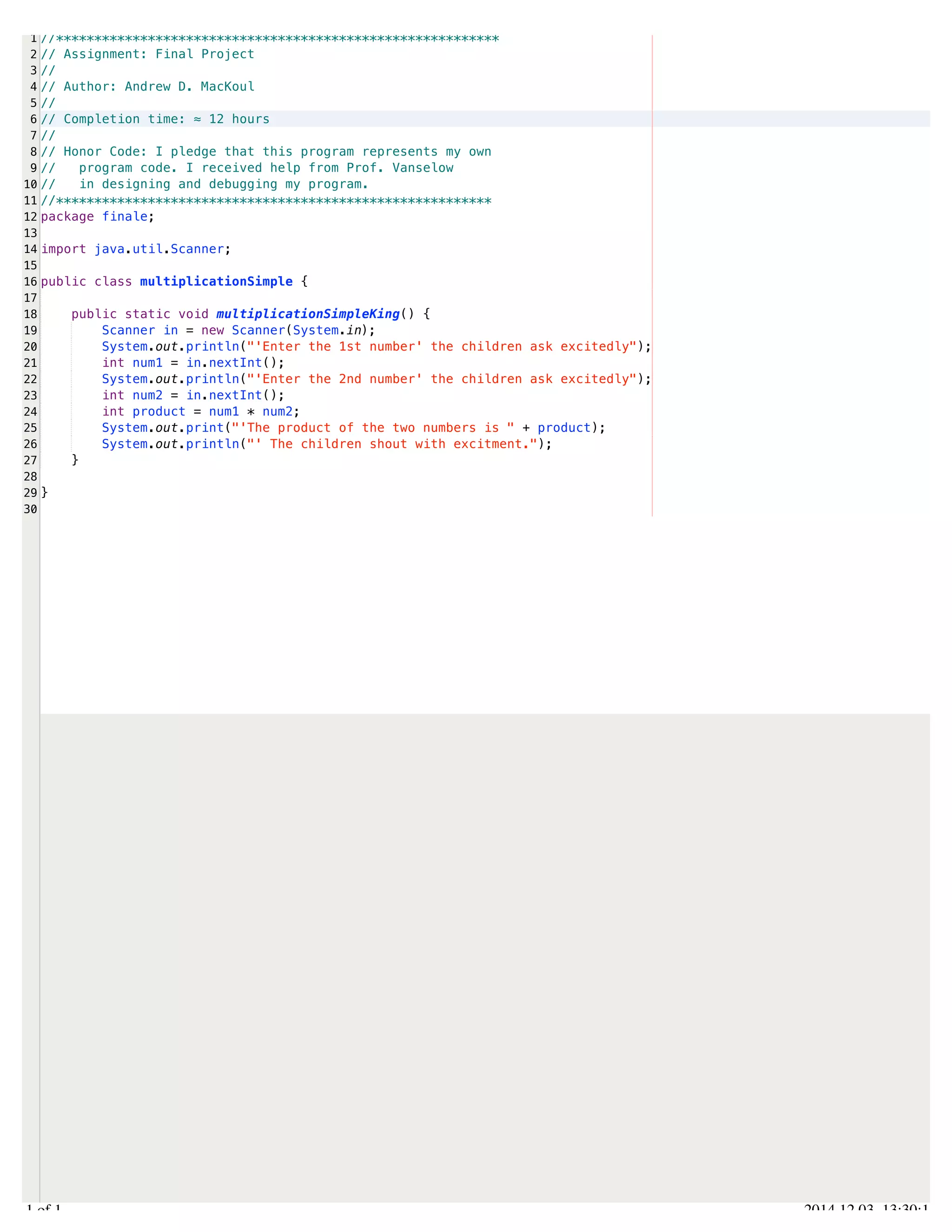 /Users/AndrewMacKoul/NetBeansProjects/finale/src/finale/multiplicationSimple.java 
1 
2 
3 
4 
5 
6 
7 
8 
9 
10 
11 
12 
13 
14 
15 
16 
17 
18 
19 
20 
21 
22 
23 
24 
25 
26 
27 
28 
29 
30 
//********************************************************** 
// Assignment: Final Project 
// 
// Author: Andrew D. MacKoul 
// 
// Completion time: ≈ 12 hours 
// 
// Honor Code: I pledge that this program represents my own 
// program code. I received help from Prof. Vanselow 
// in designing and debugging my program. 
//********************************************************* 
package finale; 
import java.util.Scanner; 
public class multiplicationSimple { 
public static void multiplicationSimpleKing() { 
Scanner in = new Scanner(System.in); 
System.out.println("'Enter the 1st number' the children ask excitedly"); 
int num1 = in.nextInt(); 
System.out.println("'Enter the 2nd number' the children ask excitedly"); 
int num2 = in.nextInt(); 
int product = num1 * num2; 
System.out.print("'The product of the two numbers is " + product); 
System.out.println("' The children shout with excitment."); 
} 
} 
1.1 of 1 2014.12.03 13:30:14 
 