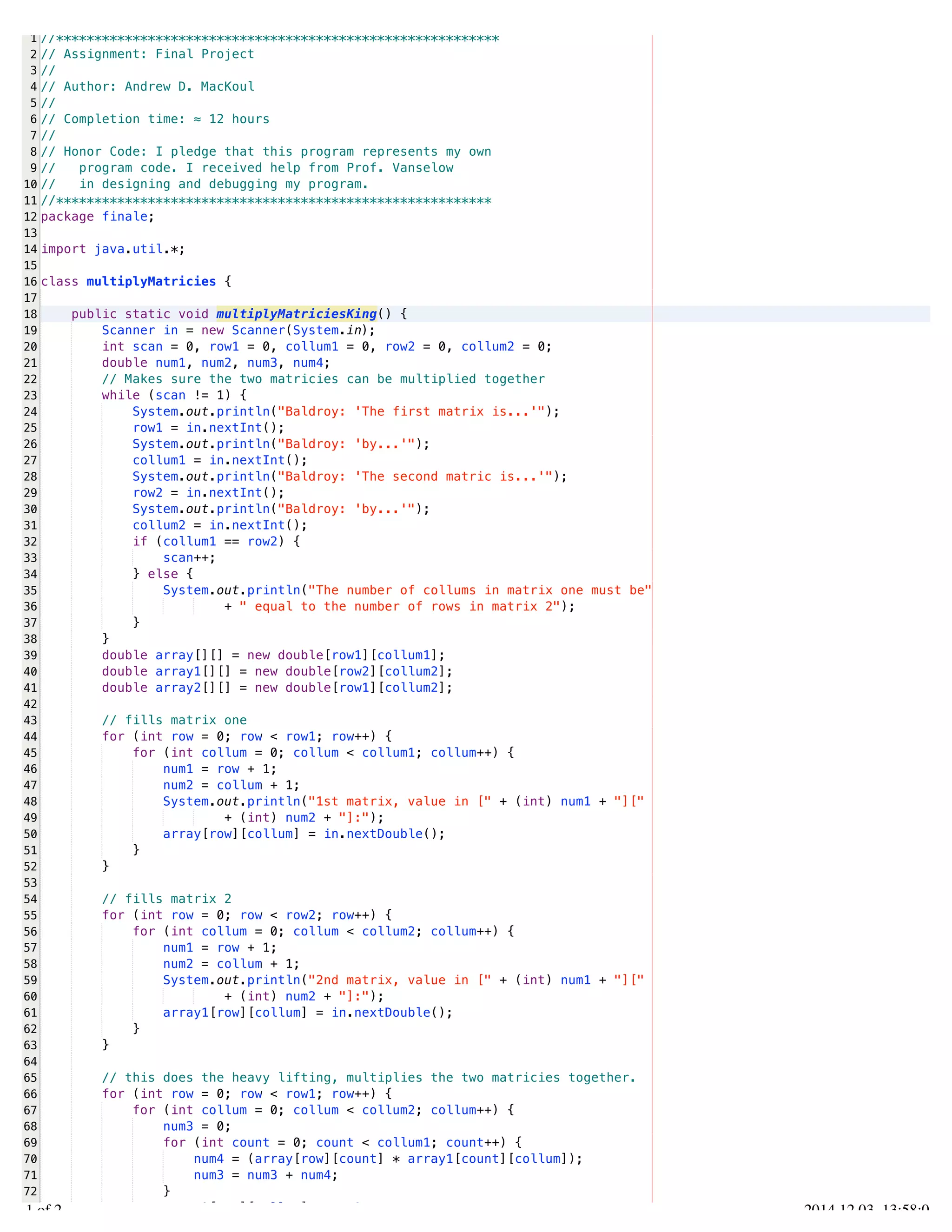 /Users/AndrewMacKoul/NetBeansProjects/finale/src/finale/multiplyMatricies.java 
1 
2 
3 
4 
5 
6 
7 
8 
9 
10 
11 
12 
13 
14 
15 
16 
17 
18 
19 
20 
21 
22 
23 
24 
25 
26 
27 
28 
29 
30 
31 
32 
33 
34 
35 
36 
37 
38 
39 
40 
41 
42 
43 
44 
45 
46 
47 
48 
49 
50 
51 
52 
53 
54 
55 
56 
57 
58 
59 
60 
61 
62 
63 
64 
65 
66 
67 
68 
69 
70 
71 
72 
73 
//********************************************************** 
// Assignment: Final Project 
// 
// Author: Andrew D. MacKoul 
// 
// Completion time: ≈ 12 hours 
// 
// Honor Code: I pledge that this program represents my own 
// program code. I received help from Prof. Vanselow 
// in designing and debugging my program. 
//********************************************************* 
package finale; 
import java.util.*; 
class multiplyMatricies { 
public static void multiplyMatriciesKing() { 
Scanner in = new Scanner(System.in); 
int scan = 0, row1 = 0, collum1 = 0, row2 = 0, collum2 = 0; 
double num1, num2, num3, num4; 
// Makes sure the two matricies can be multiplied together 
while (scan != 1) { 
System.out.println("Baldroy: 'The first matrix is...'"); 
row1 = in.nextInt(); 
System.out.println("Baldroy: 'by...'"); 
collum1 = in.nextInt(); 
System.out.println("Baldroy: 'The second matric is...'"); 
row2 = in.nextInt(); 
System.out.println("Baldroy: 'by...'"); 
collum2 = in.nextInt(); 
if (collum1 == row2) { 
scan++; 
} else { 
System.out.println("The number of collums in matrix one must be" 
+ " equal to the number of rows in matrix 2"); 
} 
} 
double array[][] = new double[row1][collum1]; 
double array1[][] = new double[row2][collum2]; 
double array2[][] = new double[row1][collum2]; 
// fills matrix one 
for (int row = 0; row < row1; row++) { 
for (int collum = 0; collum < collum1; collum++) { 
num1 = row + 1; 
num2 = collum + 1; 
System.out.println("1st matrix, value in [" + (int) num1 + "][" 
+ (int) num2 + "]:"); 
array[row][collum] = in.nextDouble(); 
} 
} 
// fills matrix 2 
for (int row = 0; row < row2; row++) { 
for (int collum = 0; collum < collum2; collum++) { 
num1 = row + 1; 
num2 = collum + 1; 
System.out.println("2nd matrix, value in [" + (int) num1 + "][" 
+ (int) num2 + "]:"); 
array1[row][collum] = in.nextDouble(); 
} 
} 
// this does the heavy lifting, multiplies the two matricies together. 
for (int row = 0; row < row1; row++) { 
for (int collum = 0; collum < collum2; collum++) { 
num3 = 0; 
for (int count = 0; count < collum1; count++) { 
num4 = (array[row][count] * array1[count][collum]); 
num3 = num3 + num4; 
} 
array2[row][collum] = num3; 
1.1 of 2 2014.12.03 13:58:03 
 