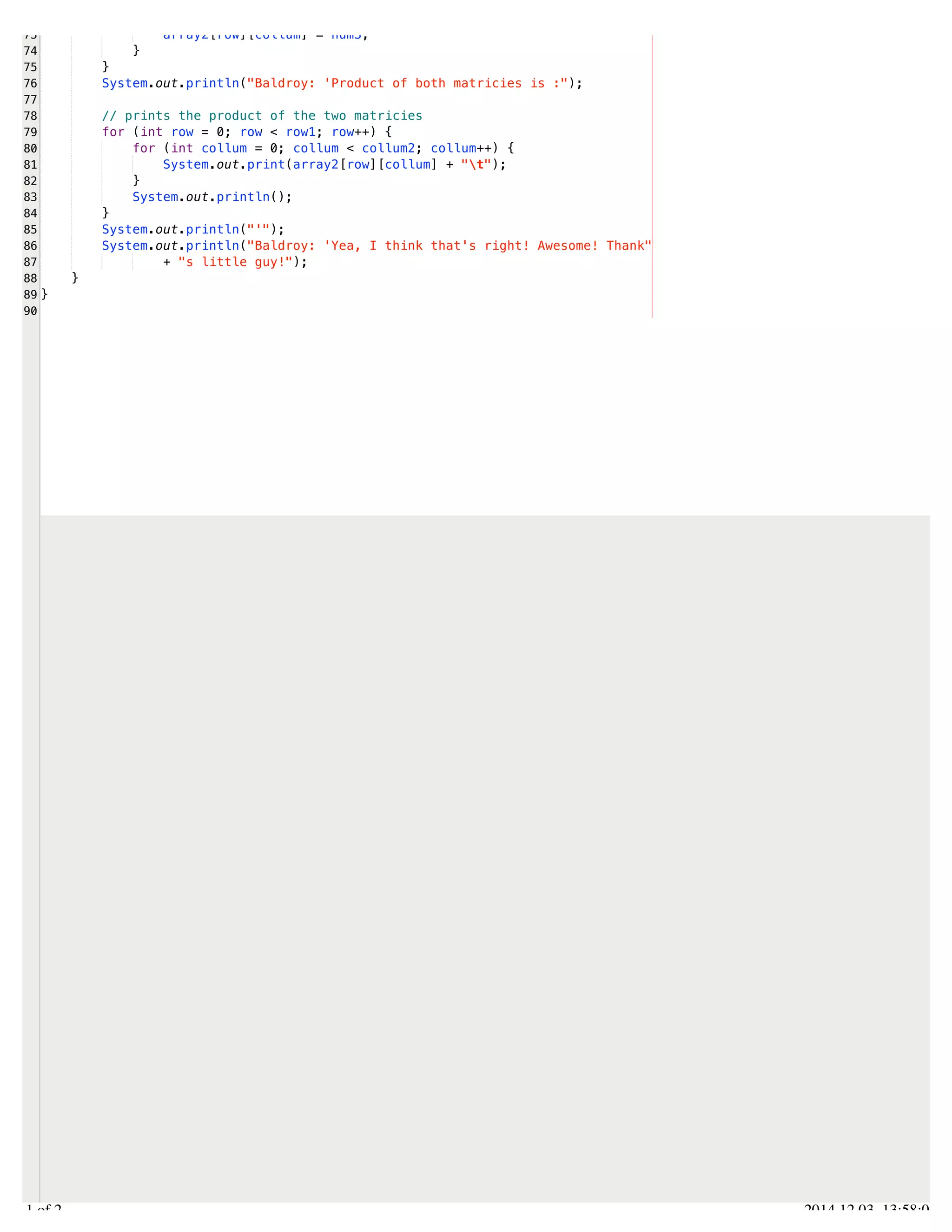 /Users/AndrewMacKoul/NetBeansProjects/finale/src/finale/multiplyMatricies.java 
73 
74 
75 
76 
77 
78 
79 
80 
81 
82 
83 
84 
85 
86 
87 
88 
89 
90 
array2[row][collum] = num3; 
} 
} 
System.out.println("Baldroy: 'Product of both matricies is :"); 
// prints the product of the two matricies 
for (int row = 0; row < row1; row++) { 
for (int collum = 0; collum < collum2; collum++) { 
System.out.print(array2[row][collum] + "t"); 
} 
System.out.println(); 
} 
System.out.println("'"); 
System.out.println("Baldroy: 'Yea, I think that's right! Awesome! Thank" 
+ "s little guy!"); 
} 
} 
2.1 of 2 2014.12.03 13:58:03 
 