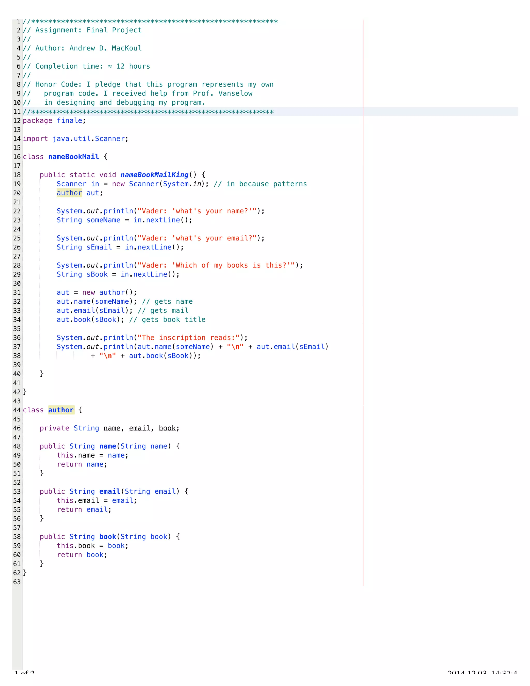 /Users/AndrewMacKoul/NetBeansProjects/finale/src/finale/nameBookMail.java 
1 
2 
3 
4 
5 
6 
7 
8 
9 
10 
11 
12 
13 
14 
15 
16 
17 
18 
19 
20 
21 
22 
23 
24 
25 
26 
27 
28 
29 
30 
31 
32 
33 
34 
35 
36 
37 
38 
39 
40 
41 
42 
43 
44 
45 
46 
47 
48 
49 
50 
51 
52 
53 
54 
55 
56 
57 
58 
59 
60 
61 
62 
63 
//********************************************************** 
// Assignment: Final Project 
// 
// Author: Andrew D. MacKoul 
// 
// Completion time: ≈ 12 hours 
// 
// Honor Code: I pledge that this program represents my own 
// program code. I received help from Prof. Vanselow 
// in designing and debugging my program. 
//********************************************************* 
package finale; 
import java.util.Scanner; 
class nameBookMail { 
public static void nameBookMailKing() { 
Scanner in = new Scanner(System.in); // in because patterns 
author aut; 
System.out.println("Vader: 'what's your name?'"); 
String someName = in.nextLine(); 
System.out.println("Vader: 'what's your email?"); 
String sEmail = in.nextLine(); 
System.out.println("Vader: 'Which of my books is this?'"); 
String sBook = in.nextLine(); 
aut = new author(); 
aut.name(someName); // gets name 
aut.email(sEmail); // gets mail 
aut.book(sBook); // gets book title 
System.out.println("The inscription reads:"); 
System.out.println(aut.name(someName) + "n" + aut.email(sEmail) 
+ "n" + aut.book(sBook)); 
} 
} 
class author { 
private String name, email, book; 
public String name(String name) { 
this.name = name; 
return name; 
} 
public String email(String email) { 
this.email = email; 
return email; 
} 
public String book(String book) { 
this.book = book; 
return book; 
} 
} 
1.1 of 2 2014.12.03 14:37:45 
 