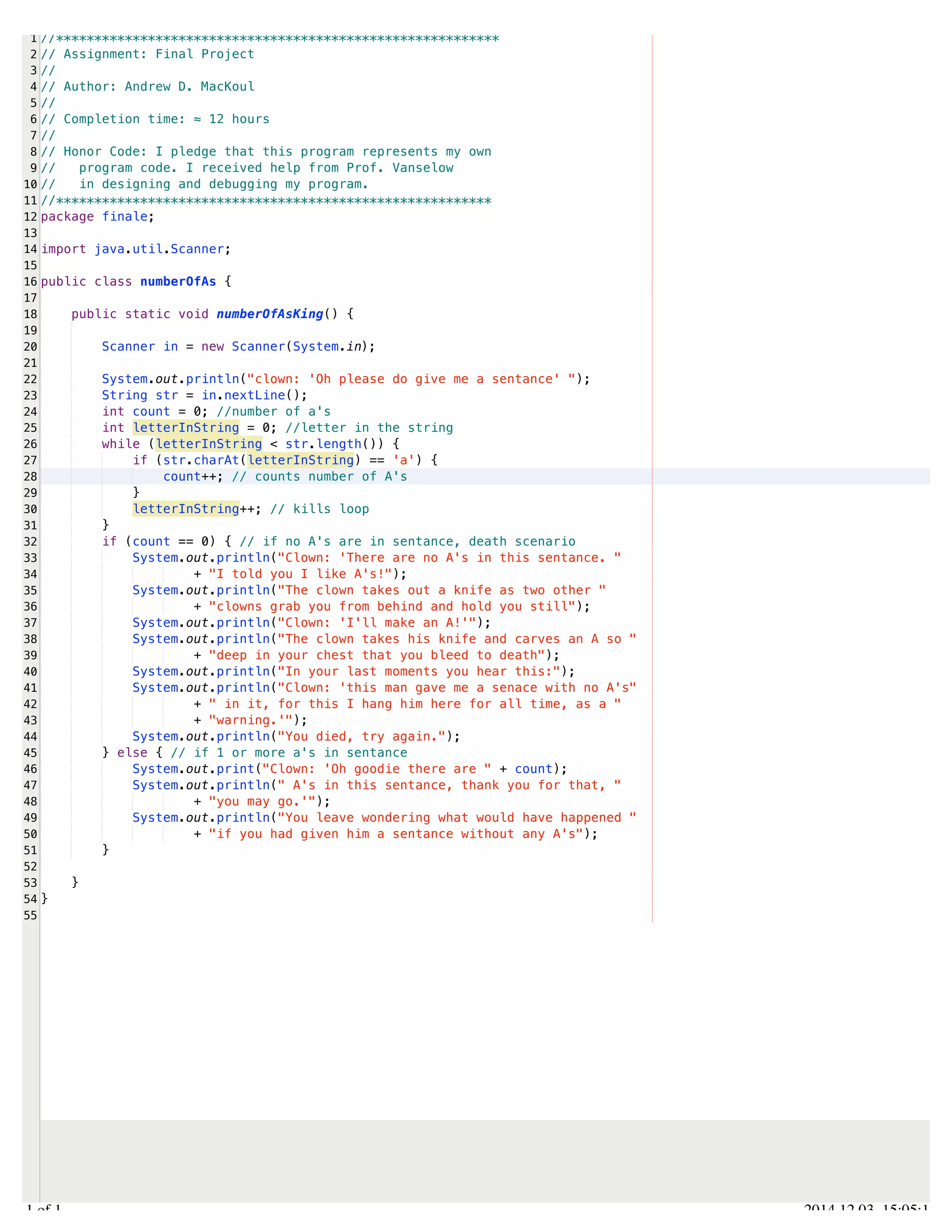 /Users/AndrewMacKoul/NetBeansProjects/finale/src/finale/numberOfAs.java 
1 
2 
3 
4 
5 
6 
7 
8 
9 
10 
11 
12 
13 
14 
15 
16 
17 
18 
19 
20 
21 
22 
23 
24 
25 
26 
27 
28 
29 
30 
31 
32 
33 
34 
35 
36 
37 
38 
39 
40 
41 
42 
43 
44 
45 
46 
47 
48 
49 
50 
51 
52 
53 
54 
55 
//********************************************************** 
// Assignment: Final Project 
// 
// Author: Andrew D. MacKoul 
// 
// Completion time: ≈ 12 hours 
// 
// Honor Code: I pledge that this program represents my own 
// program code. I received help from Prof. Vanselow 
// in designing and debugging my program. 
//********************************************************* 
package finale; 
import java.util.Scanner; 
public class numberOfAs { 
public static void numberOfAsKing() { 
Scanner in = new Scanner(System.in); 
System.out.println("clown: 'Oh please do give me a sentance' "); 
String str = in.nextLine(); 
int count = 0; //number of a's 
int letterInString = 0; //letter in the string 
while (letterInString < str.length()) { 
if (str.charAt(letterInString) == 'a') { 
count++; // counts number of A's 
} 
letterInString++; // kills loop 
} 
if (count == 0) { // if no A's are in sentance, death scenario 
System.out.println("Clown: 'There are no A's in this sentance. " 
+ "I told you I like A's!"); 
System.out.println("The clown takes out a knife as two other " 
+ "clowns grab you from behind and hold you still"); 
System.out.println("Clown: 'I'll make an A!'"); 
System.out.println("The clown takes his knife and carves an A so " 
+ "deep in your chest that you bleed to death"); 
System.out.println("In your last moments you hear this:"); 
System.out.println("Clown: 'this man gave me a senace with no A's" 
+ " in it, for this I hang him here for all time, as a " 
+ "warning.'"); 
System.out.println("You died, try again."); 
} else { // if 1 or more a's in sentance 
System.out.print("Clown: 'Oh goodie there are " + count); 
System.out.println(" A's in this sentance, thank you for that, " 
+ "you may go.'"); 
System.out.println("You leave wondering what would have happened " 
+ "if you had given him a sentance without any A's"); 
} 
} 
} 
1.1 of 1 2014.12.03 15:05:12 
 