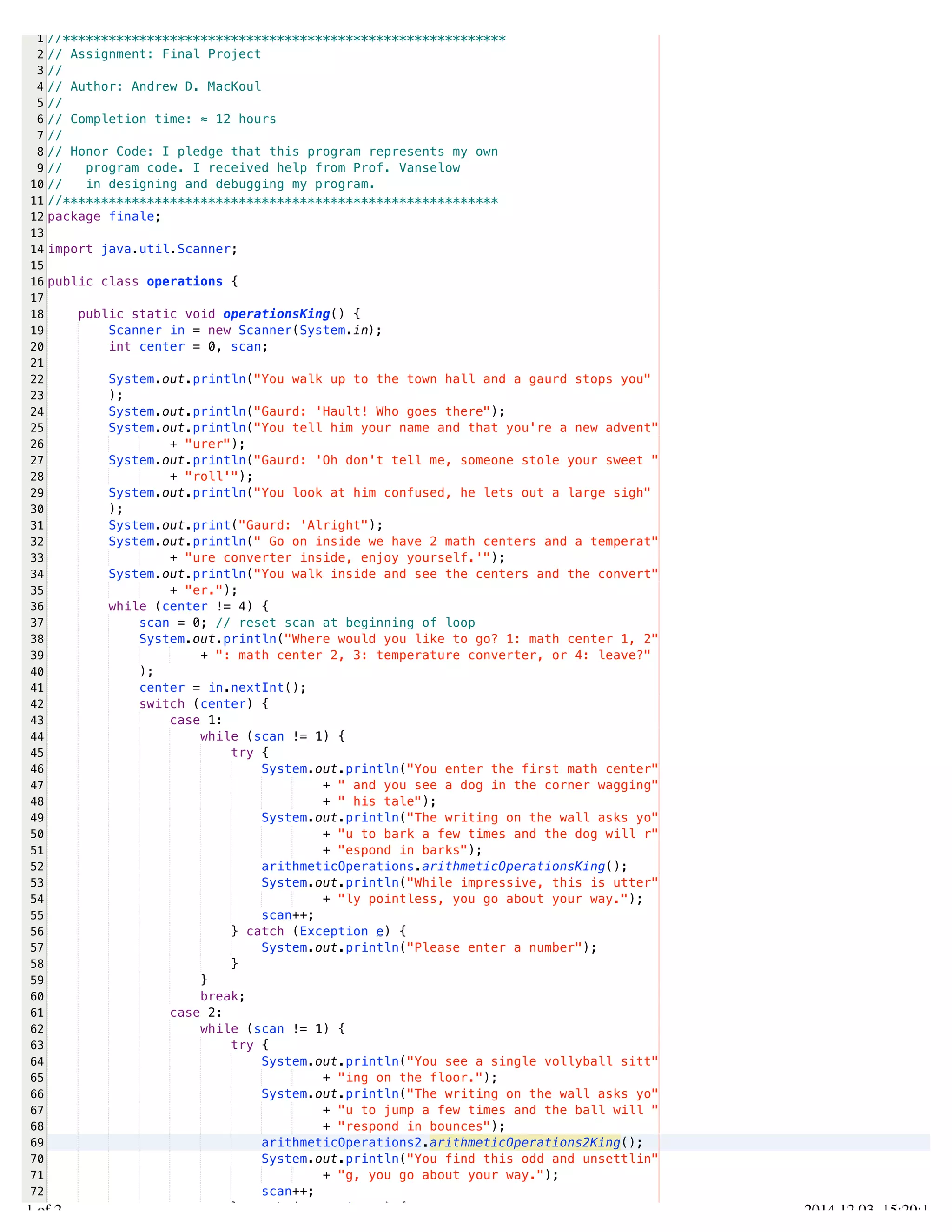 /Users/AndrewMacKoul/NetBeansProjects/finale/src/finale/operations.java 
1 
2 
3 
4 
5 
6 
7 
8 
9 
10 
11 
12 
13 
14 
15 
16 
17 
18 
19 
20 
21 
22 
23 
24 
25 
26 
27 
28 
29 
30 
31 
32 
33 
34 
35 
36 
37 
38 
39 
40 
41 
42 
43 
44 
45 
46 
47 
48 
49 
50 
51 
52 
53 
54 
55 
56 
57 
58 
59 
60 
61 
62 
63 
64 
65 
66 
67 
68 
69 
70 
71 
72 
73 
//********************************************************** 
// Assignment: Final Project 
// 
// Author: Andrew D. MacKoul 
// 
// Completion time: ≈ 12 hours 
// 
// Honor Code: I pledge that this program represents my own 
// program code. I received help from Prof. Vanselow 
// in designing and debugging my program. 
//********************************************************* 
package finale; 
import java.util.Scanner; 
public class operations { 
public static void operationsKing() { 
Scanner in = new Scanner(System.in); 
int center = 0, scan; 
System.out.println("You walk up to the town hall and a gaurd stops you" 
); 
System.out.println("Gaurd: 'Hault! Who goes there"); 
System.out.println("You tell him your name and that you're a new advent" 
+ "urer"); 
System.out.println("Gaurd: 'Oh don't tell me, someone stole your sweet " 
+ "roll'"); 
System.out.println("You look at him confused, he lets out a large sigh" 
); 
System.out.print("Gaurd: 'Alright"); 
System.out.println(" Go on inside we have 2 math centers and a temperat" 
+ "ure converter inside, enjoy yourself.'"); 
System.out.println("You walk inside and see the centers and the convert" 
+ "er."); 
while (center != 4) { 
scan = 0; // reset scan at beginning of loop 
System.out.println("Where would you like to go? 1: math center 1, 2" 
+ ": math center 2, 3: temperature converter, or 4: leave?" 
); 
center = in.nextInt(); 
switch (center) { 
case 1: 
while (scan != 1) { 
try { 
System.out.println("You enter the first math center" 
+ " and you see a dog in the corner wagging" 
+ " his tale"); 
System.out.println("The writing on the wall asks yo" 
+ "u to bark a few times and the dog will r" 
+ "espond in barks"); 
arithmeticOperations.arithmeticOperationsKing(); 
System.out.println("While impressive, this is utter" 
+ "ly pointless, you go about your way."); 
scan++; 
} catch (Exception e) { 
System.out.println("Please enter a number"); 
} 
} 
break; 
case 2: 
while (scan != 1) { 
try { 
System.out.println("You see a single vollyball sitt" 
+ "ing on the floor."); 
System.out.println("The writing on the wall asks yo" 
+ "u to jump a few times and the ball will " 
+ "respond in bounces"); 
arithmeticOperations2.arithmeticOperations2King(); 
System.out.println("You find this odd and unsettlin" 
+ "g, you go about your way."); 
scan++; 
} catch (Exception e) { 
1.1 of 2 2014.12.03 15:20:14 
 