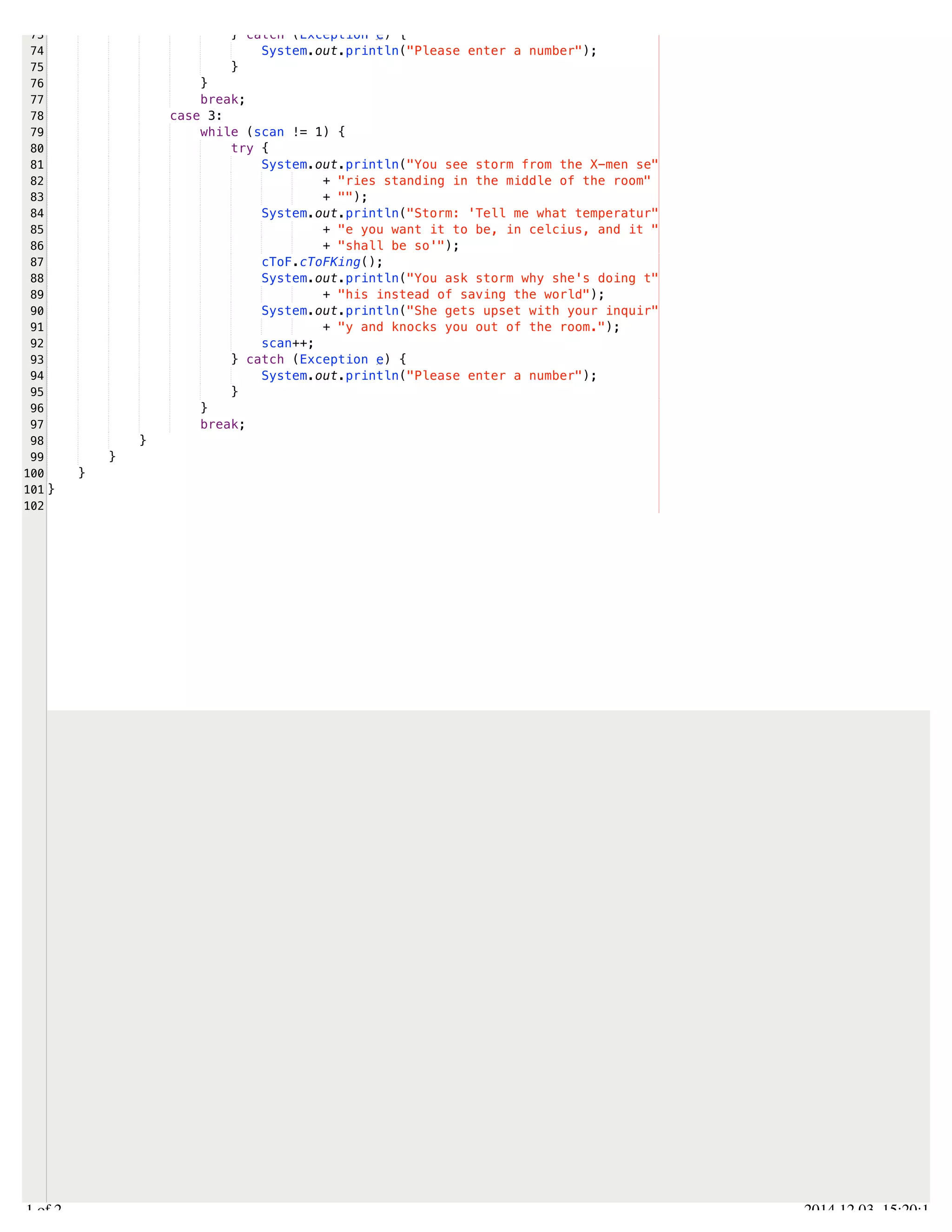 /Users/AndrewMacKoul/NetBeansProjects/finale/src/finale/operations.java 
73 
74 
75 
76 
77 
78 
79 
80 
81 
82 
83 
84 
85 
86 
87 
88 
89 
90 
91 
92 
93 
94 
95 
96 
97 
98 
99 
100 
101 
102 
} catch (Exception e) { 
System.out.println("Please enter a number"); 
} 
} 
break; 
case 3: 
while (scan != 1) { 
try { 
System.out.println("You see storm from the X-men se" 
+ "ries standing in the middle of the room" 
+ ""); 
System.out.println("Storm: 'Tell me what temperatur" 
+ "e you want it to be, in celcius, and it " 
+ "shall be so'"); 
cToF.cToFKing(); 
System.out.println("You ask storm why she's doing t" 
+ "his instead of saving the world"); 
System.out.println("She gets upset with your inquir" 
+ "y and knocks you out of the room."); 
scan++; 
} catch (Exception e) { 
System.out.println("Please enter a number"); 
} 
} 
break; 
} 
} 
} 
} 
2.1 of 2 2014.12.03 15:20:14 
 