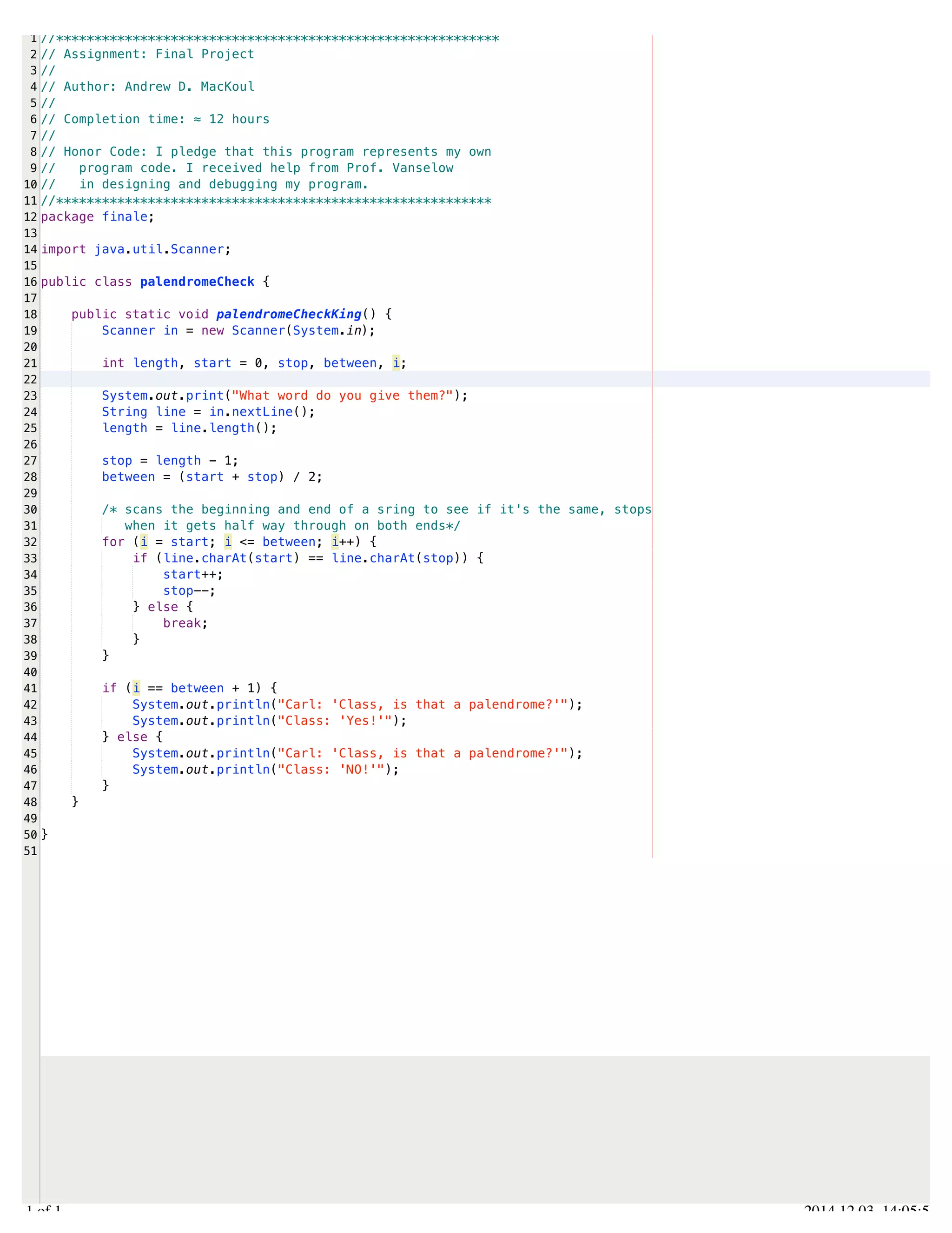 /Users/AndrewMacKoul/NetBeansProjects/finale/src/finale/palendromeCheck.java 
1 
2 
3 
4 
5 
6 
7 
8 
9 
10 
11 
12 
13 
14 
15 
16 
17 
18 
19 
20 
21 
22 
23 
24 
25 
26 
27 
28 
29 
30 
31 
32 
33 
34 
35 
36 
37 
38 
39 
40 
41 
42 
43 
44 
45 
46 
47 
48 
49 
50 
51 
//********************************************************** 
// Assignment: Final Project 
// 
// Author: Andrew D. MacKoul 
// 
// Completion time: ≈ 12 hours 
// 
// Honor Code: I pledge that this program represents my own 
// program code. I received help from Prof. Vanselow 
// in designing and debugging my program. 
//********************************************************* 
package finale; 
import java.util.Scanner; 
public class palendromeCheck { 
public static void palendromeCheckKing() { 
Scanner in = new Scanner(System.in); 
int length, start = 0, stop, between, i; 
System.out.print("What word do you give them?"); 
String line = in.nextLine(); 
length = line.length(); 
stop = length - 1; 
between = (start + stop) / 2; 
/* scans the beginning and end of a sring to see if it's the same, stops 
when it gets half way through on both ends*/ 
for (i = start; i <= between; i++) { 
if (line.charAt(start) == line.charAt(stop)) { 
start++; 
stop--; 
} else { 
break; 
} 
} 
if (i == between + 1) { 
System.out.println("Carl: 'Class, is that a palendrome?'"); 
System.out.println("Class: 'Yes!'"); 
} else { 
System.out.println("Carl: 'Class, is that a palendrome?'"); 
System.out.println("Class: 'NO!'"); 
} 
} 
} 
1.1 of 1 2014.12.03 14:05:54 
 