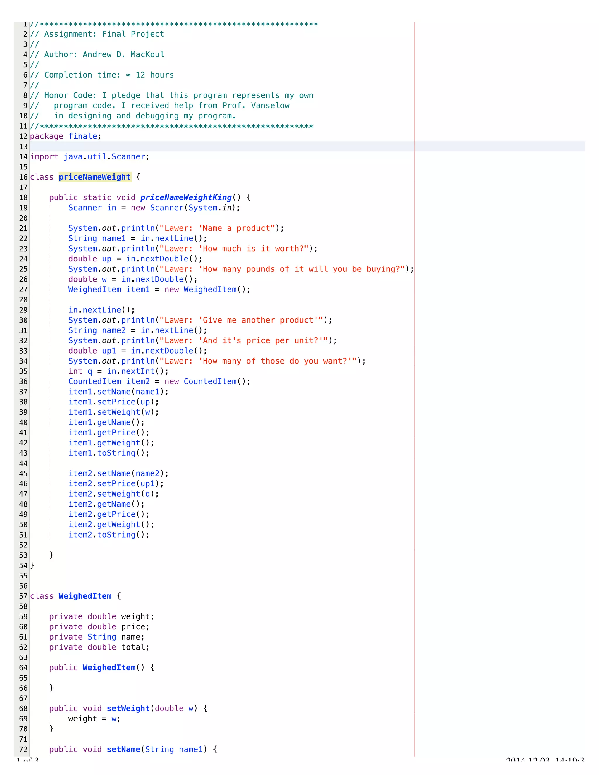 /Users/AndrewMacKoul/NetBeansProjects/finale/src/finale/priceNameWeight.java 
1 
2 
3 
4 
5 
6 
7 
8 
9 
10 
11 
12 
13 
14 
15 
16 
17 
18 
19 
20 
21 
22 
23 
24 
25 
26 
27 
28 
29 
30 
31 
32 
33 
34 
35 
36 
37 
38 
39 
40 
41 
42 
43 
44 
45 
46 
47 
48 
49 
50 
51 
52 
53 
54 
55 
56 
57 
58 
59 
60 
61 
62 
63 
64 
65 
66 
67 
68 
69 
70 
71 
72 
73 
//********************************************************** 
// Assignment: Final Project 
// 
// Author: Andrew D. MacKoul 
// 
// Completion time: ≈ 12 hours 
// 
// Honor Code: I pledge that this program represents my own 
// program code. I received help from Prof. Vanselow 
// in designing and debugging my program. 
//********************************************************* 
package finale; 
import java.util.Scanner; 
class priceNameWeight { 
public static void priceNameWeightKing() { 
Scanner in = new Scanner(System.in); 
System.out.println("Lawer: 'Name a product"); 
String name1 = in.nextLine(); 
System.out.println("Lawer: 'How much is it worth?"); 
double up = in.nextDouble(); 
System.out.println("Lawer: 'How many pounds of it will you be buying?"); 
double w = in.nextDouble(); 
WeighedItem item1 = new WeighedItem(); 
in.nextLine(); 
System.out.println("Lawer: 'Give me another product'"); 
String name2 = in.nextLine(); 
System.out.println("Lawer: 'And it's price per unit?'"); 
double up1 = in.nextDouble(); 
System.out.println("Lawer: 'How many of those do you want?'"); 
int q = in.nextInt(); 
CountedItem item2 = new CountedItem(); 
item1.setName(name1); 
item1.setPrice(up); 
item1.setWeight(w); 
item1.getName(); 
item1.getPrice(); 
item1.getWeight(); 
item1.toString(); 
item2.setName(name2); 
item2.setPrice(up1); 
item2.setWeight(q); 
item2.getName(); 
item2.getPrice(); 
item2.getWeight(); 
item2.toString(); 
} 
} 
class WeighedItem { 
private double weight; 
private double price; 
private String name; 
private double total; 
public WeighedItem() { 
} 
public void setWeight(double w) { 
weight = w; 
} 
public void setName(String name1) { 
name = name1; 
1.1 of 3 2014.12.03 14:19:35 
 