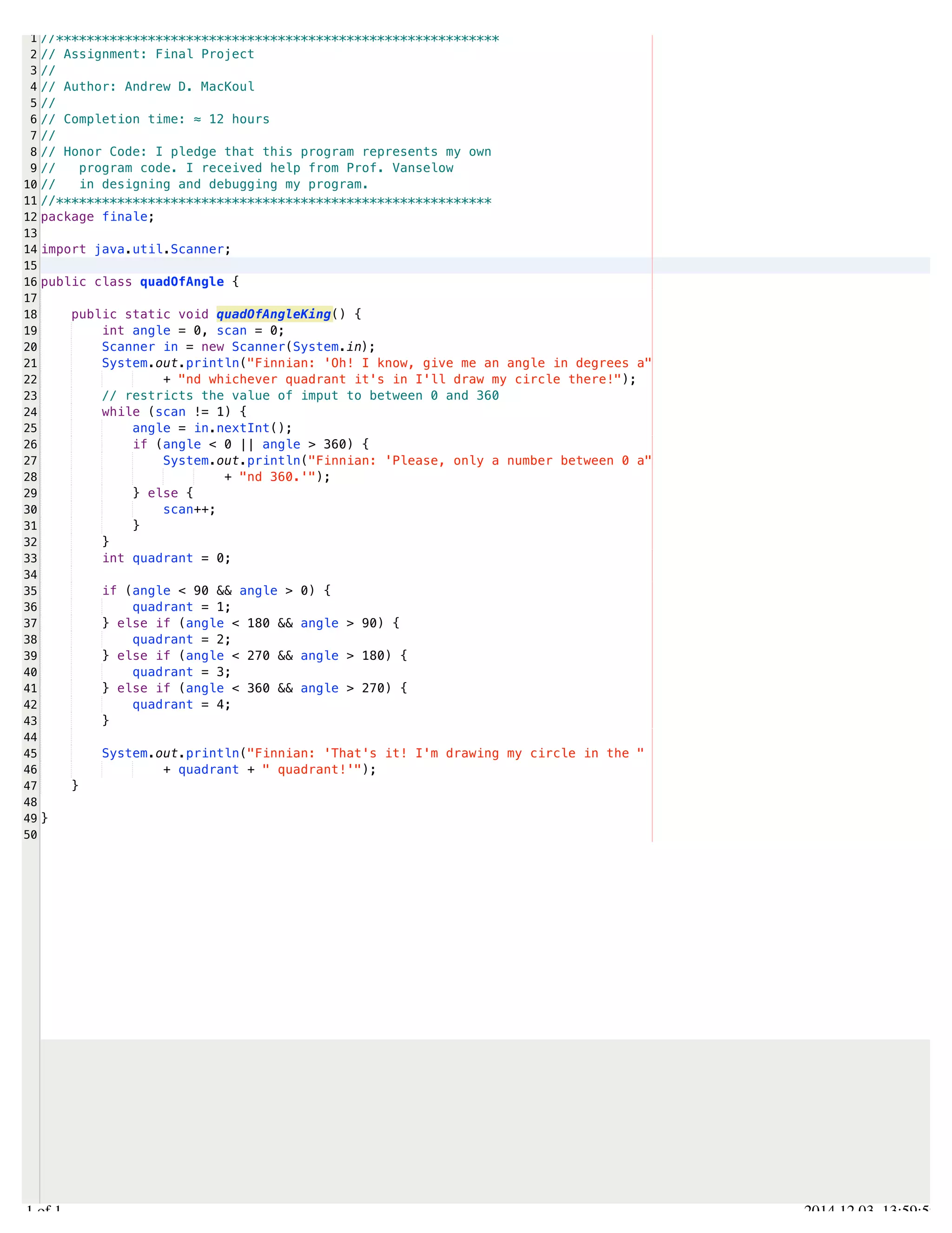 /Users/AndrewMacKoul/NetBeansProjects/finale/src/finale/quadOfAngle.java 
1 
2 
3 
4 
5 
6 
7 
8 
9 
10 
11 
12 
13 
14 
15 
16 
17 
18 
19 
20 
21 
22 
23 
24 
25 
26 
27 
28 
29 
30 
31 
32 
33 
34 
35 
36 
37 
38 
39 
40 
41 
42 
43 
44 
45 
46 
47 
48 
49 
50 
//********************************************************** 
// Assignment: Final Project 
// 
// Author: Andrew D. MacKoul 
// 
// Completion time: ≈ 12 hours 
// 
// Honor Code: I pledge that this program represents my own 
// program code. I received help from Prof. Vanselow 
// in designing and debugging my program. 
//********************************************************* 
package finale; 
import java.util.Scanner; 
public class quadOfAngle { 
public static void quadOfAngleKing() { 
int angle = 0, scan = 0; 
Scanner in = new Scanner(System.in); 
System.out.println("Finnian: 'Oh! I know, give me an angle in degrees a" 
+ "nd whichever quadrant it's in I'll draw my circle there!"); 
// restricts the value of imput to between 0 and 360 
while (scan != 1) { 
angle = in.nextInt(); 
if (angle < 0 || angle > 360) { 
System.out.println("Finnian: 'Please, only a number between 0 a" 
+ "nd 360.'"); 
} else { 
scan++; 
} 
} 
int quadrant = 0; 
if (angle < 90 && angle > 0) { 
quadrant = 1; 
} else if (angle < 180 && angle > 90) { 
quadrant = 2; 
} else if (angle < 270 && angle > 180) { 
quadrant = 3; 
} else if (angle < 360 && angle > 270) { 
quadrant = 4; 
} 
System.out.println("Finnian: 'That's it! I'm drawing my circle in the " 
+ quadrant + " quadrant!'"); 
} 
} 
1.1 of 1 2014.12.03 13:59:59 
 