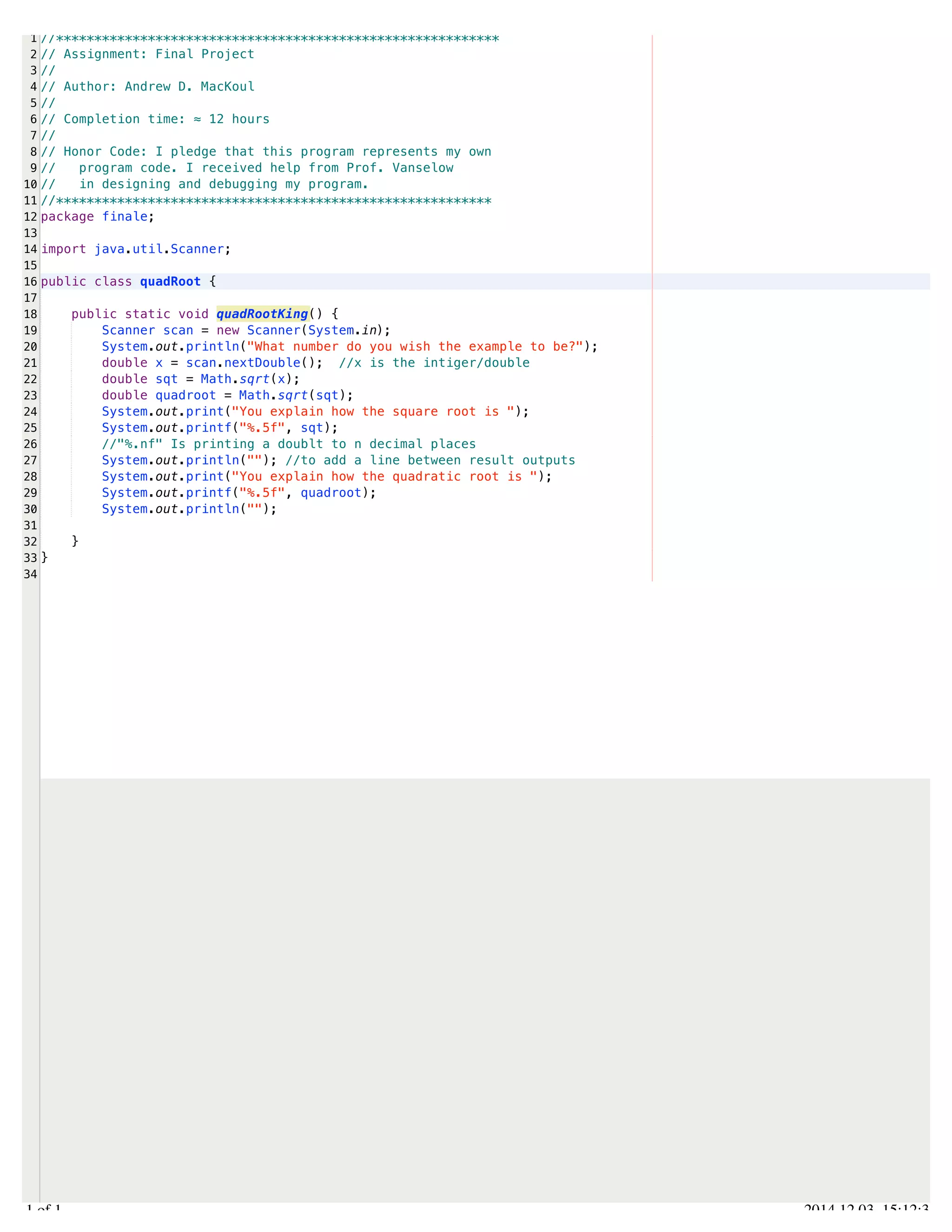 /Users/AndrewMacKoul/NetBeansProjects/finale/src/finale/quadRoot.java 
1 
2 
3 
4 
5 
6 
7 
8 
9 
10 
11 
12 
13 
14 
15 
16 
17 
18 
19 
20 
21 
22 
23 
24 
25 
26 
27 
28 
29 
30 
31 
32 
33 
34 
//********************************************************** 
// Assignment: Final Project 
// 
// Author: Andrew D. MacKoul 
// 
// Completion time: ≈ 12 hours 
// 
// Honor Code: I pledge that this program represents my own 
// program code. I received help from Prof. Vanselow 
// in designing and debugging my program. 
//********************************************************* 
package finale; 
import java.util.Scanner; 
public class quadRoot { 
public static void quadRootKing() { 
Scanner scan = new Scanner(System.in); 
System.out.println("What number do you wish the example to be?"); 
double x = scan.nextDouble(); //x is the intiger/double 
double sqt = Math.sqrt(x); 
double quadroot = Math.sqrt(sqt); 
System.out.print("You explain how the square root is "); 
System.out.printf("%.5f", sqt); 
//"%.nf" Is printing a doublt to n decimal places 
System.out.println(""); //to add a line between result outputs 
System.out.print("You explain how the quadratic root is "); 
System.out.printf("%.5f", quadroot); 
System.out.println(""); 
} 
} 
1.1 of 1 2014.12.03 15:12:31 
 