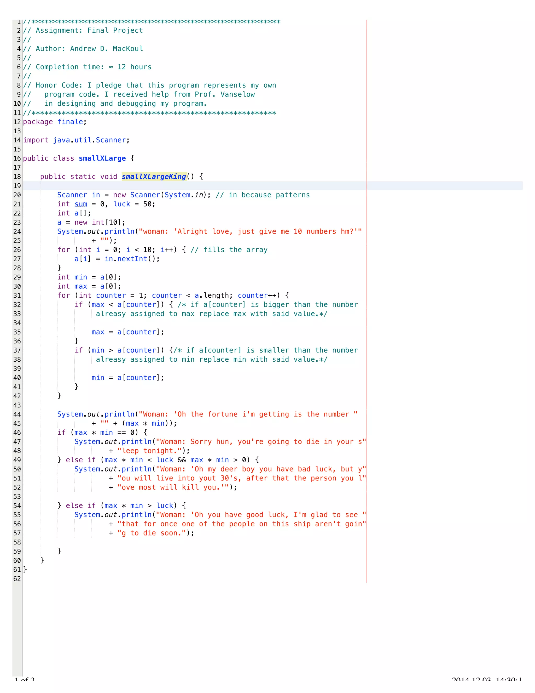 /Users/AndrewMacKoul/NetBeansProjects/finale/src/finale/smallXLarge.java 
1 
2 
3 
4 
5 
6 
7 
8 
9 
10 
11 
12 
13 
14 
15 
16 
17 
18 
19 
20 
21 
22 
23 
24 
25 
26 
27 
28 
29 
30 
31 
32 
33 
34 
35 
36 
37 
38 
39 
40 
41 
42 
43 
44 
45 
46 
47 
48 
49 
50 
51 
52 
53 
54 
55 
56 
57 
58 
59 
60 
61 
62 
//********************************************************** 
// Assignment: Final Project 
// 
// Author: Andrew D. MacKoul 
// 
// Completion time: ≈ 12 hours 
// 
// Honor Code: I pledge that this program represents my own 
// program code. I received help from Prof. Vanselow 
// in designing and debugging my program. 
//********************************************************* 
package finale; 
import java.util.Scanner; 
public class smallXLarge { 
public static void smallXLargeKing() { 
Scanner in = new Scanner(System.in); // in because patterns 
int sum = 0, luck = 50; 
int a[]; 
a = new int[10]; 
System.out.println("woman: 'Alright love, just give me 10 numbers hm?'" 
+ ""); 
for (int i = 0; i < 10; i++) { // fills the array 
a[i] = in.nextInt(); 
} 
int min = a[0]; 
int max = a[0]; 
for (int counter = 1; counter < a.length; counter++) { 
if (max < a[counter]) { /* if a[counter] is bigger than the number 
alreasy assigned to max replace max with said value.*/ 
max = a[counter]; 
} 
if (min > a[counter]) {/* if a[counter] is smaller than the number 
alreasy assigned to min replace min with said value.*/ 
min = a[counter]; 
} 
} 
System.out.println("Woman: 'Oh the fortune i'm getting is the number " 
+ "" + (max * min)); 
if (max * min == 0) { 
System.out.println("Woman: Sorry hun, you're going to die in your s" 
+ "leep tonight."); 
} else if (max * min < luck && max * min > 0) { 
System.out.println("Woman: 'Oh my deer boy you have bad luck, but y" 
+ "ou will live into yout 30's, after that the person you l" 
+ "ove most will kill you.'"); 
} else if (max * min > luck) { 
System.out.println("Woman: 'Oh you have good luck, I'm glad to see " 
+ "that for once one of the people on this ship aren't goin" 
+ "g to die soon."); 
} 
} 
} 
1.1 of 2 2014.12.03 14:30:11 
 