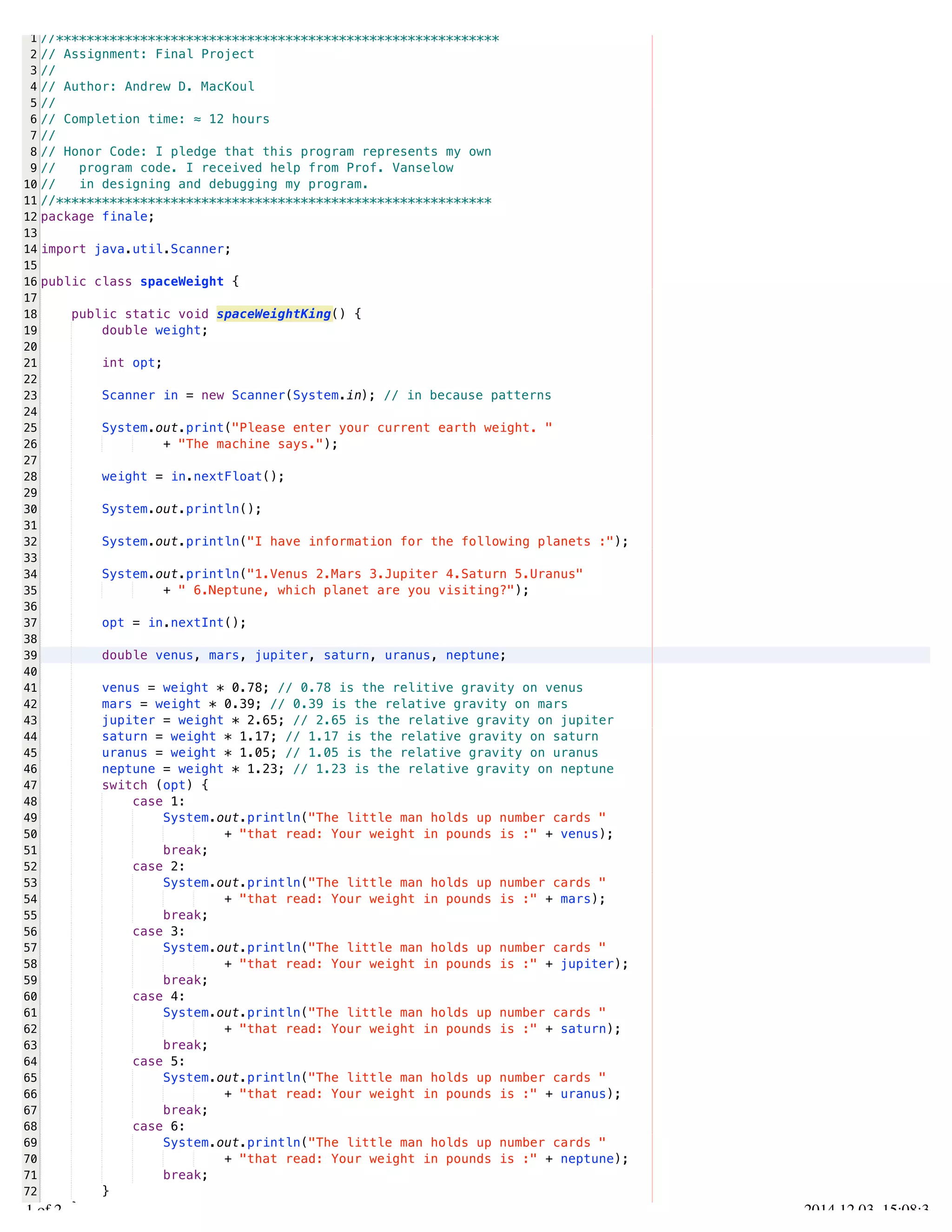 /Users/AndrewMacKoul/NetBeansProjects/finale/src/finale/spaceWeight.java 
1 
2 
3 
4 
5 
6 
7 
8 
9 
10 
11 
12 
13 
14 
15 
16 
17 
18 
19 
20 
21 
22 
23 
24 
25 
26 
27 
28 
29 
30 
31 
32 
33 
34 
35 
36 
37 
38 
39 
40 
41 
42 
43 
44 
45 
46 
47 
48 
49 
50 
51 
52 
53 
54 
55 
56 
57 
58 
59 
60 
61 
62 
63 
64 
65 
66 
67 
68 
69 
70 
71 
72 
73 
//********************************************************** 
// Assignment: Final Project 
// 
// Author: Andrew D. MacKoul 
// 
// Completion time: ≈ 12 hours 
// 
// Honor Code: I pledge that this program represents my own 
// program code. I received help from Prof. Vanselow 
// in designing and debugging my program. 
//********************************************************* 
package finale; 
import java.util.Scanner; 
public class spaceWeight { 
public static void spaceWeightKing() { 
double weight; 
int opt; 
Scanner in = new Scanner(System.in); // in because patterns 
System.out.print("Please enter your current earth weight. " 
+ "The machine says."); 
weight = in.nextFloat(); 
System.out.println(); 
System.out.println("I have information for the following planets :"); 
System.out.println("1.Venus 2.Mars 3.Jupiter 4.Saturn 5.Uranus" 
+ " 6.Neptune, which planet are you visiting?"); 
opt = in.nextInt(); 
double venus, mars, jupiter, saturn, uranus, neptune; 
venus = weight * 0.78; // 0.78 is the relitive gravity on venus 
mars = weight * 0.39; // 0.39 is the relative gravity on mars 
jupiter = weight * 2.65; // 2.65 is the relative gravity on jupiter 
saturn = weight * 1.17; // 1.17 is the relative gravity on saturn 
uranus = weight * 1.05; // 1.05 is the relative gravity on uranus 
neptune = weight * 1.23; // 1.23 is the relative gravity on neptune 
switch (opt) { 
case 1: 
System.out.println("The little man holds up number cards " 
+ "that read: Your weight in pounds is :" + venus); 
break; 
case 2: 
System.out.println("The little man holds up number cards " 
+ "that read: Your weight in pounds is :" + mars); 
break; 
case 3: 
System.out.println("The little man holds up number cards " 
+ "that read: Your weight in pounds is :" + jupiter); 
break; 
case 4: 
System.out.println("The little man holds up number cards " 
+ "that read: Your weight in pounds is :" + saturn); 
break; 
case 5: 
System.out.println("The little man holds up number cards " 
+ "that read: Your weight in pounds is :" + uranus); 
break; 
case 6: 
System.out.println("The little man holds up number cards " 
+ "that read: Your weight in pounds is :" + neptune); 
break; 
} 
} 
1.1 of 2 2014.12.03 15:08:36 
 