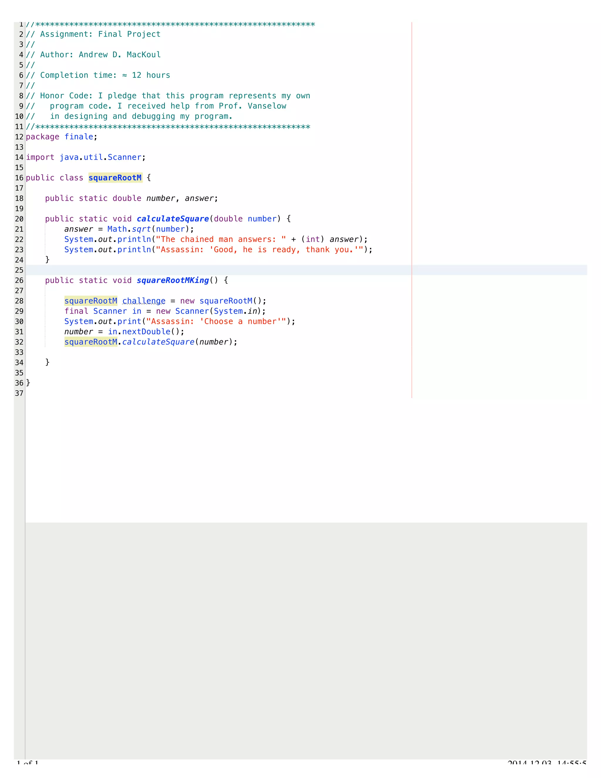 /Users/AndrewMacKoul/NetBeansProjects/finale/src/finale/squareRootM.java 
1 
2 
3 
4 
5 
6 
7 
8 
9 
10 
11 
12 
13 
14 
15 
16 
17 
18 
19 
20 
21 
22 
23 
24 
25 
26 
27 
28 
29 
30 
31 
32 
33 
34 
35 
36 
37 
//********************************************************** 
// Assignment: Final Project 
// 
// Author: Andrew D. MacKoul 
// 
// Completion time: ≈ 12 hours 
// 
// Honor Code: I pledge that this program represents my own 
// program code. I received help from Prof. Vanselow 
// in designing and debugging my program. 
//********************************************************* 
package finale; 
import java.util.Scanner; 
public class squareRootM { 
public static double number, answer; 
public static void calculateSquare(double number) { 
answer = Math.sqrt(number); 
System.out.println("The chained man answers: " + (int) answer); 
System.out.println("Assassin: 'Good, he is ready, thank you.'"); 
} 
public static void squareRootMKing() { 
squareRootM challenge = new squareRootM(); 
final Scanner in = new Scanner(System.in); 
System.out.print("Assassin: 'Choose a number'"); 
number = in.nextDouble(); 
squareRootM.calculateSquare(number); 
} 
} 
1.1 of 1 2014.12.03 14:55:54 
 
