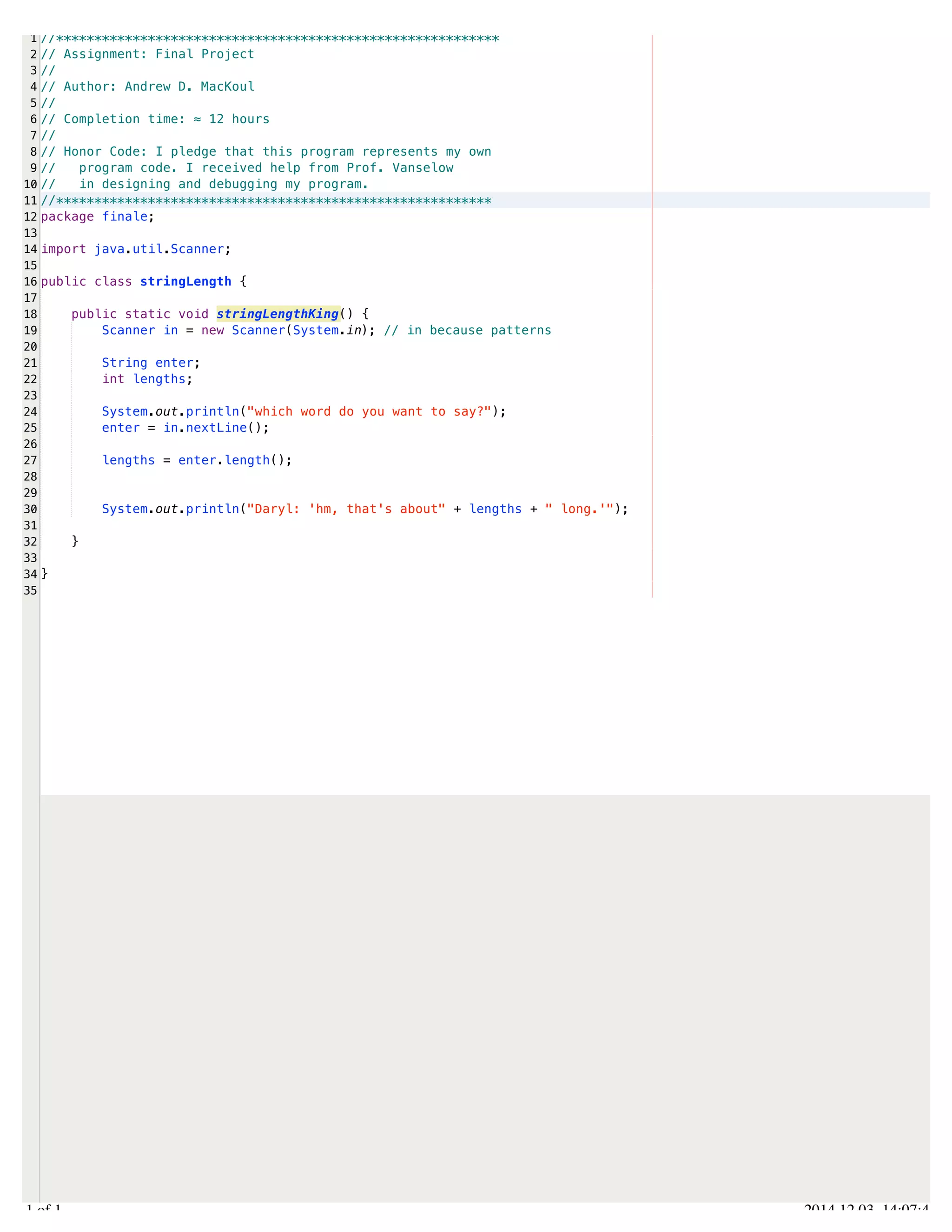 /Users/AndrewMacKoul/NetBeansProjects/finale/src/finale/stringLength.java 
1 
2 
3 
4 
5 
6 
7 
8 
9 
10 
11 
12 
13 
14 
15 
16 
17 
18 
19 
20 
21 
22 
23 
24 
25 
26 
27 
28 
29 
30 
31 
32 
33 
34 
35 
//********************************************************** 
// Assignment: Final Project 
// 
// Author: Andrew D. MacKoul 
// 
// Completion time: ≈ 12 hours 
// 
// Honor Code: I pledge that this program represents my own 
// program code. I received help from Prof. Vanselow 
// in designing and debugging my program. 
//********************************************************* 
package finale; 
import java.util.Scanner; 
public class stringLength { 
public static void stringLengthKing() { 
Scanner in = new Scanner(System.in); // in because patterns 
String enter; 
int lengths; 
System.out.println("which word do you want to say?"); 
enter = in.nextLine(); 
lengths = enter.length(); 
System.out.println("Daryl: 'hm, that's about" + lengths + " long.'"); 
} 
} 
1.1 of 1 2014.12.03 14:07:44 
 