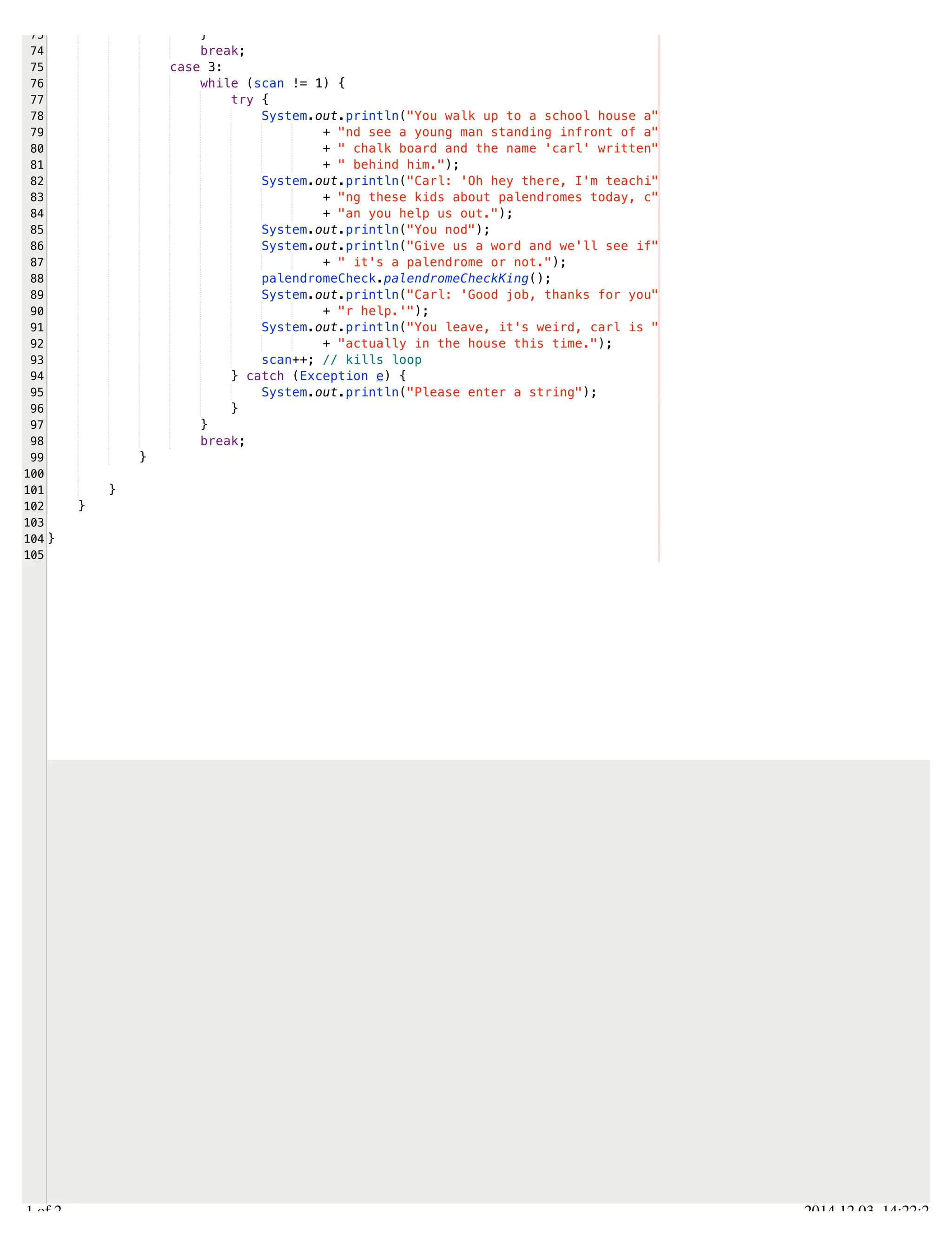 /Users/AndrewMacKoul/NetBeansProjects/finale/src/finale/strings.java 
73 
74 
75 
76 
77 
78 
79 
80 
81 
82 
83 
84 
85 
86 
87 
88 
89 
90 
91 
92 
93 
94 
95 
96 
97 
98 
99 
100 
101 
102 
103 
104 
105 
} 
break; 
case 3: 
while (scan != 1) { 
try { 
System.out.println("You walk up to a school house a" 
+ "nd see a young man standing infront of a" 
+ " chalk board and the name 'carl' written" 
+ " behind him."); 
System.out.println("Carl: 'Oh hey there, I'm teachi" 
+ "ng these kids about palendromes today, c" 
+ "an you help us out."); 
System.out.println("You nod"); 
System.out.println("Give us a word and we'll see if" 
+ " it's a palendrome or not."); 
palendromeCheck.palendromeCheckKing(); 
System.out.println("Carl: 'Good job, thanks for you" 
+ "r help.'"); 
System.out.println("You leave, it's weird, carl is " 
+ "actually in the house this time."); 
scan++; // kills loop 
} catch (Exception e) { 
System.out.println("Please enter a string"); 
} 
} 
break; 
} 
} 
} 
} 
2.1 of 2 2014.12.03 14:22:27 
 