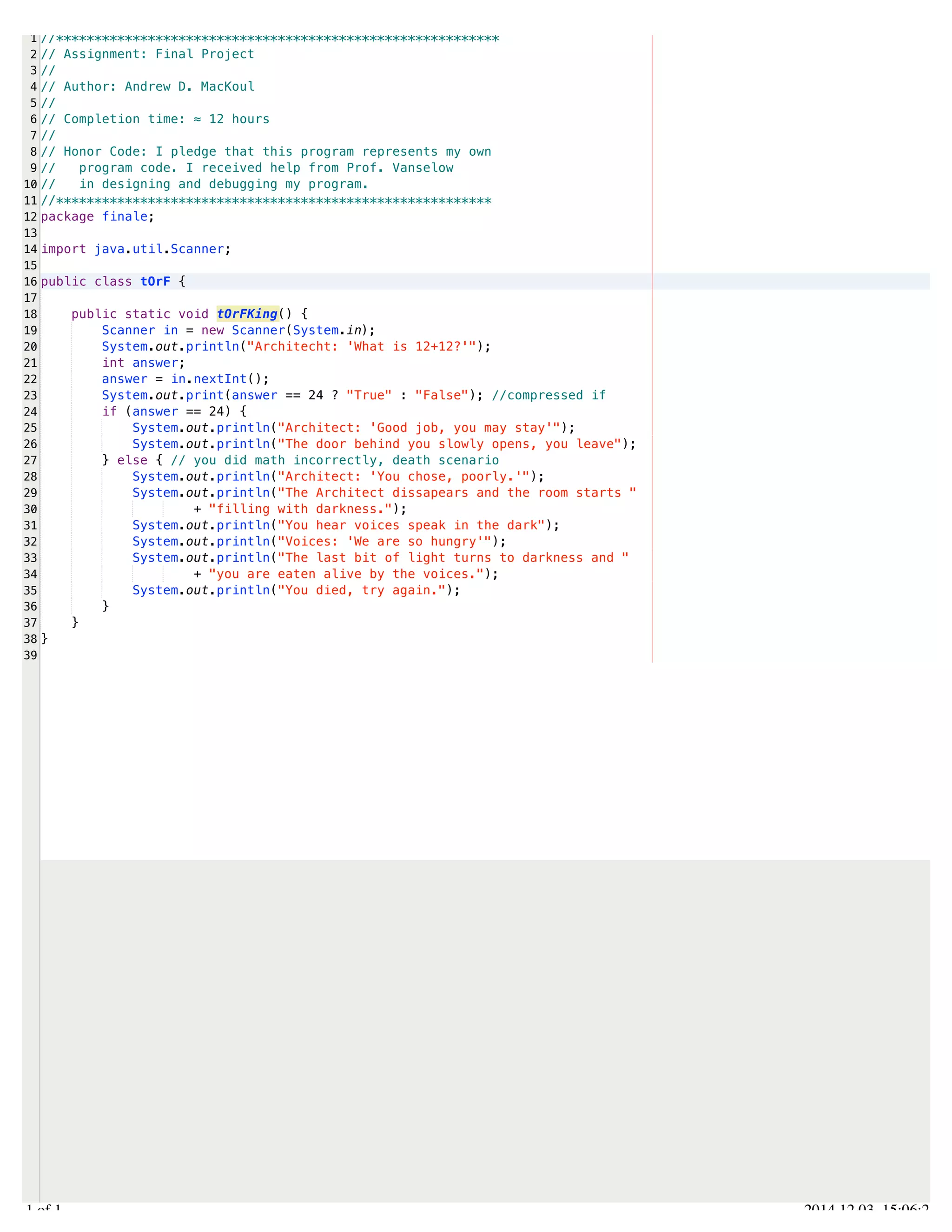 /Users/AndrewMacKoul/NetBeansProjects/finale/src/finale/tOrF.java 
1 
2 
3 
4 
5 
6 
7 
8 
9 
10 
11 
12 
13 
14 
15 
16 
17 
18 
19 
20 
21 
22 
23 
24 
25 
26 
27 
28 
29 
30 
31 
32 
33 
34 
35 
36 
37 
38 
39 
//********************************************************** 
// Assignment: Final Project 
// 
// Author: Andrew D. MacKoul 
// 
// Completion time: ≈ 12 hours 
// 
// Honor Code: I pledge that this program represents my own 
// program code. I received help from Prof. Vanselow 
// in designing and debugging my program. 
//********************************************************* 
package finale; 
import java.util.Scanner; 
public class tOrF { 
public static void tOrFKing() { 
Scanner in = new Scanner(System.in); 
System.out.println("Architecht: 'What is 12+12?'"); 
int answer; 
answer = in.nextInt(); 
System.out.print(answer == 24 ? "True" : "False"); //compressed if 
if (answer == 24) { 
System.out.println("Architect: 'Good job, you may stay'"); 
System.out.println("The door behind you slowly opens, you leave"); 
} else { // you did math incorrectly, death scenario 
System.out.println("Architect: 'You chose, poorly.'"); 
System.out.println("The Architect dissapears and the room starts " 
+ "filling with darkness."); 
System.out.println("You hear voices speak in the dark"); 
System.out.println("Voices: 'We are so hungry'"); 
System.out.println("The last bit of light turns to darkness and " 
+ "you are eaten alive by the voices."); 
System.out.println("You died, try again."); 
} 
} 
} 
1.1 of 1 2014.12.03 15:06:21 
 