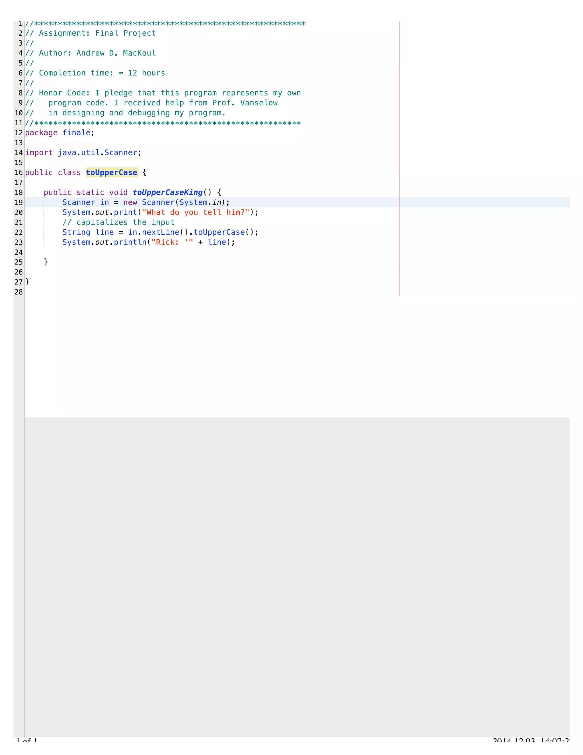 /Users/AndrewMacKoul/NetBeansProjects/finale/src/finale/toUpperCase.java 
1 
2 
3 
4 
5 
6 
7 
8 
9 
10 
11 
12 
13 
14 
15 
16 
17 
18 
19 
20 
21 
22 
23 
24 
25 
26 
27 
28 
//********************************************************** 
// Assignment: Final Project 
// 
// Author: Andrew D. MacKoul 
// 
// Completion time: ≈ 12 hours 
// 
// Honor Code: I pledge that this program represents my own 
// program code. I received help from Prof. Vanselow 
// in designing and debugging my program. 
//********************************************************* 
package finale; 
import java.util.Scanner; 
public class toUpperCase { 
public static void toUpperCaseKing() { 
Scanner in = new Scanner(System.in); 
System.out.print("What do you tell him?"); 
// capitalizes the input 
String line = in.nextLine().toUpperCase(); 
System.out.println("Rick: '" + line); 
} 
} 
1.1 of 1 2014.12.03 14:07:27 
 