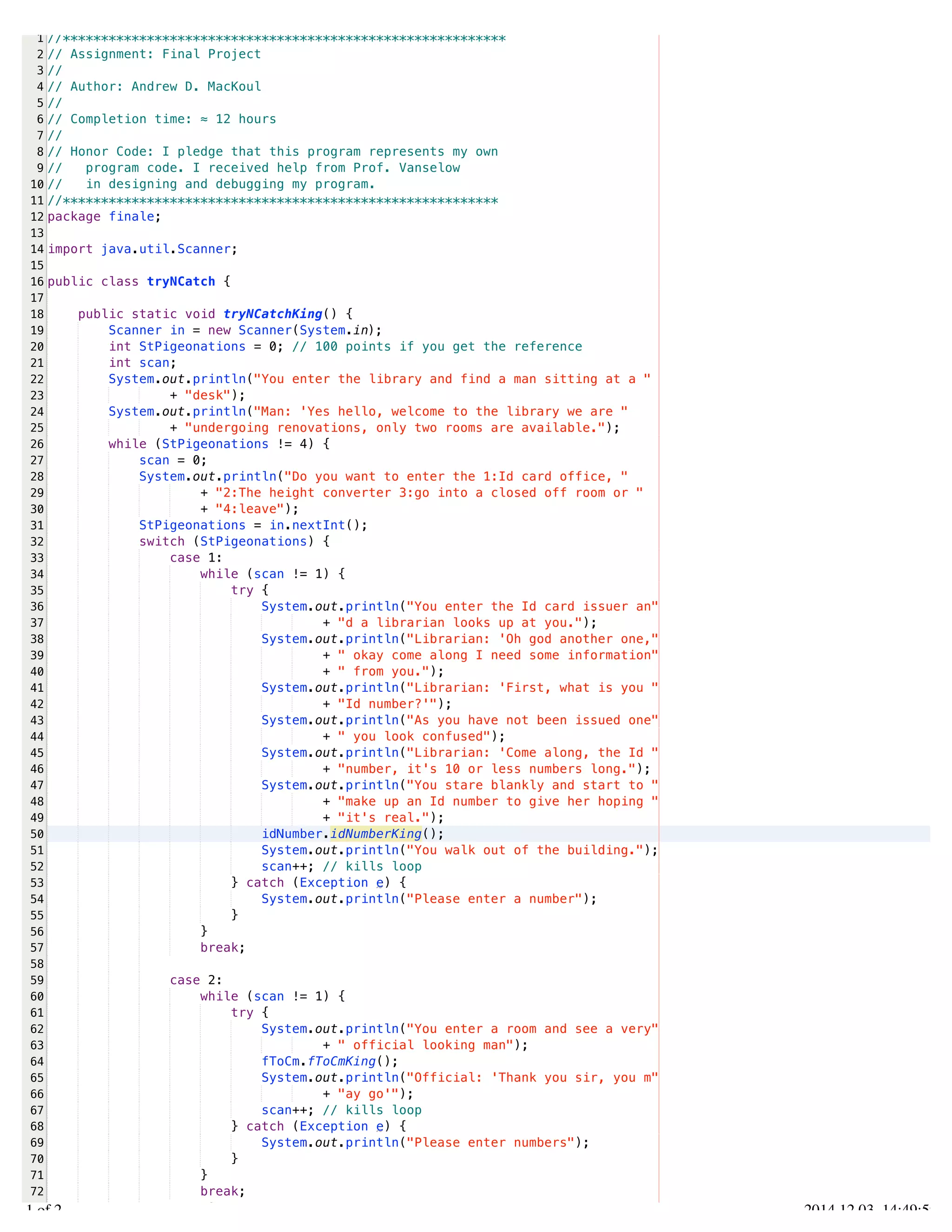 /Users/AndrewMacKoul/NetBeansProjects/finale/src/finale/tryNCatch.java 
1 
2 
3 
4 
5 
6 
7 
8 
9 
10 
11 
12 
13 
14 
15 
16 
17 
18 
19 
20 
21 
22 
23 
24 
25 
26 
27 
28 
29 
30 
31 
32 
33 
34 
35 
36 
37 
38 
39 
40 
41 
42 
43 
44 
45 
46 
47 
48 
49 
50 
51 
52 
53 
54 
55 
56 
57 
58 
59 
60 
61 
62 
63 
64 
65 
66 
67 
68 
69 
70 
71 
72 
73 
//********************************************************** 
// Assignment: Final Project 
// 
// Author: Andrew D. MacKoul 
// 
// Completion time: ≈ 12 hours 
// 
// Honor Code: I pledge that this program represents my own 
// program code. I received help from Prof. Vanselow 
// in designing and debugging my program. 
//********************************************************* 
package finale; 
import java.util.Scanner; 
public class tryNCatch { 
public static void tryNCatchKing() { 
Scanner in = new Scanner(System.in); 
int StPigeonations = 0; // 100 points if you get the reference 
int scan; 
System.out.println("You enter the library and find a man sitting at a " 
+ "desk"); 
System.out.println("Man: 'Yes hello, welcome to the library we are " 
+ "undergoing renovations, only two rooms are available."); 
while (StPigeonations != 4) { 
scan = 0; 
System.out.println("Do you want to enter the 1:Id card office, " 
+ "2:The height converter 3:go into a closed off room or " 
+ "4:leave"); 
StPigeonations = in.nextInt(); 
switch (StPigeonations) { 
case 1: 
while (scan != 1) { 
try { 
System.out.println("You enter the Id card issuer an" 
+ "d a librarian looks up at you."); 
System.out.println("Librarian: 'Oh god another one," 
+ " okay come along I need some information" 
+ " from you."); 
System.out.println("Librarian: 'First, what is you " 
+ "Id number?'"); 
System.out.println("As you have not been issued one" 
+ " you look confused"); 
System.out.println("Librarian: 'Come along, the Id " 
+ "number, it's 10 or less numbers long."); 
System.out.println("You stare blankly and start to " 
+ "make up an Id number to give her hoping " 
+ "it's real."); 
idNumber.idNumberKing(); 
System.out.println("You walk out of the building."); 
scan++; // kills loop 
} catch (Exception e) { 
System.out.println("Please enter a number"); 
} 
} 
break; 
case 2: 
while (scan != 1) { 
try { 
System.out.println("You enter a room and see a very" 
+ " official looking man"); 
fToCm.fToCmKing(); 
System.out.println("Official: 'Thank you sir, you m" 
+ "ay go'"); 
scan++; // kills loop 
} catch (Exception e) { 
System.out.println("Please enter numbers"); 
} 
} 
break; 
case 3: 
1.1 of 2 2014.12.03 14:49:59 
 