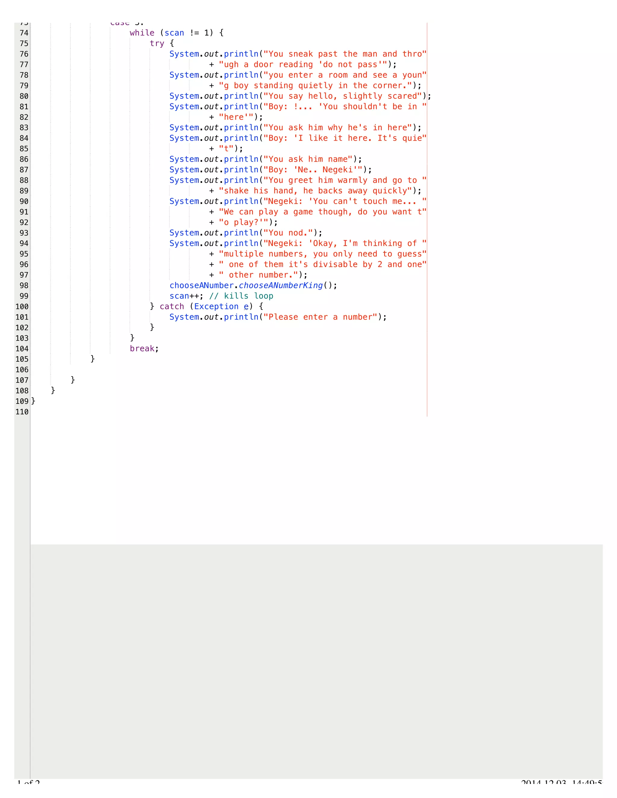 /Users/AndrewMacKoul/NetBeansProjects/finale/src/finale/tryNCatch.java 
73 
74 
75 
76 
77 
78 
79 
80 
81 
82 
83 
84 
85 
86 
87 
88 
89 
90 
91 
92 
93 
94 
95 
96 
97 
98 
99 
100 
101 
102 
103 
104 
105 
106 
107 
108 
109 
110 
case 3: 
while (scan != 1) { 
try { 
System.out.println("You sneak past the man and thro" 
+ "ugh a door reading 'do not pass'"); 
System.out.println("you enter a room and see a youn" 
+ "g boy standing quietly in the corner."); 
System.out.println("You say hello, slightly scared"); 
System.out.println("Boy: !... 'You shouldn't be in " 
+ "here'"); 
System.out.println("You ask him why he's in here"); 
System.out.println("Boy: 'I like it here. It's quie" 
+ "t"); 
System.out.println("You ask him name"); 
System.out.println("Boy: 'Ne.. Negeki'"); 
System.out.println("You greet him warmly and go to " 
+ "shake his hand, he backs away quickly"); 
System.out.println("Negeki: 'You can't touch me... " 
+ "We can play a game though, do you want t" 
+ "o play?'"); 
System.out.println("You nod."); 
System.out.println("Negeki: 'Okay, I'm thinking of " 
+ "multiple numbers, you only need to guess" 
+ " one of them it's divisable by 2 and one" 
+ " other number."); 
chooseANumber.chooseANumberKing(); 
scan++; // kills loop 
} catch (Exception e) { 
System.out.println("Please enter a number"); 
} 
} 
break; 
} 
} 
} 
} 
2.1 of 2 2014.12.03 14:49:59 
 