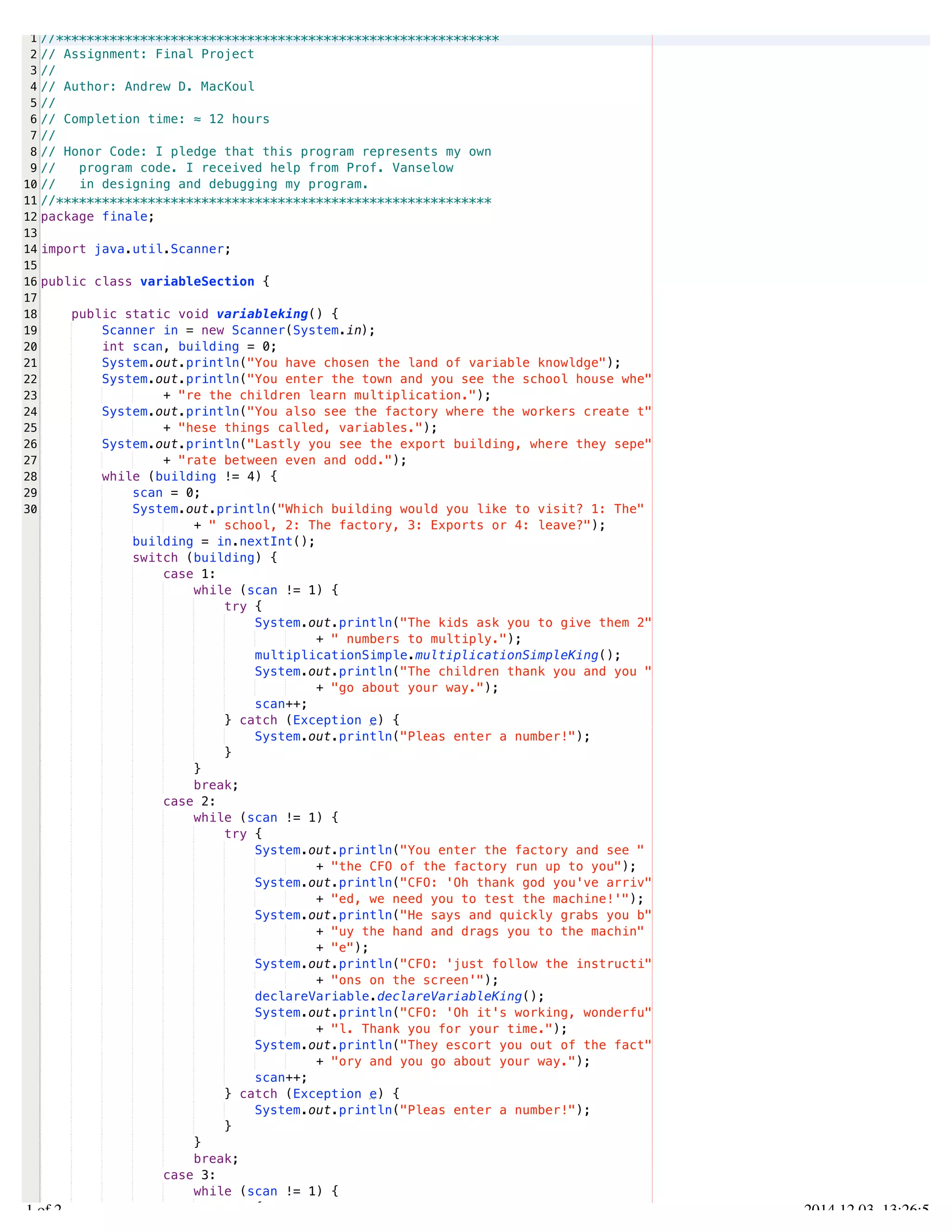 /Users/AndrewMacKoul/NetBeansProjects/finale/src/finale/variableSection.java 
1 
2 
3 
4 
5 
6 
7 
8 
9 
10 
11 
12 
13 
14 
15 
16 
17 
18 
19 
20 
21 
22 
23 
24 
25 
26 
27 
28 
29 
30 
//********************************************************** 
// Assignment: Final Project 
// 
// Author: Andrew D. MacKoul 
// 
// Completion time: ≈ 12 hours 
// 
// Honor Code: I pledge that this program represents my own 
// program code. I received help from Prof. Vanselow 
// in designing and debugging my program. 
//********************************************************* 
package finale; 
import java.util.Scanner; 
public class variableSection { 
public static void variableking() { 
Scanner in = new Scanner(System.in); 
int scan, building = 0; 
System.out.println("You have chosen the land of variable knowldge"); 
System.out.println("You enter the town and you see the school house whe" 
+ "re the children learn multiplication."); 
System.out.println("You also see the factory where the workers create t" 
+ "hese things called, variables."); 
System.out.println("Lastly you see the export building, where they sepe" 
+ "rate between even and odd."); 
while (building != 4) { 
scan = 0; 
System.out.println("Which building would you like to visit? 1: The" 
+ " school, 2: The factory, 3: Exports or 4: leave?"); 
building = in.nextInt(); 
switch (building) { 
case 1: 
while (scan != 1) { 
try { 
System.out.println("The kids ask you to give them 2" 
+ " numbers to multiply."); 
multiplicationSimple.multiplicationSimpleKing(); 
System.out.println("The children thank you and you " 
+ "go about your way."); 
scan++; 
} catch (Exception e) { 
System.out.println("Pleas enter a number!"); 
} 
} 
break; 
case 2: 
while (scan != 1) { 
try { 
System.out.println("You enter the factory and see " 
+ "the CFO of the factory run up to you"); 
System.out.println("CFO: 'Oh thank god you've arriv" 
+ "ed, we need you to test the machine!'"); 
System.out.println("He says and quickly grabs you b" 
+ "uy the hand and drags you to the machin" 
+ "e"); 
System.out.println("CFO: 'just follow the instructi" 
+ "ons on the screen'"); 
declareVariable.declareVariableKing(); 
System.out.println("CFO: 'Oh it's working, wonderfu" 
+ "l. Thank you for your time."); 
System.out.println("They escort you out of the fact" 
+ "ory and you go about your way."); 
scan++; 
} catch (Exception e) { 
System.out.println("Pleas enter a number!"); 
} 
} 
break; 
case 3: 
while (scan != 1) { 
try { 
1.1 of 2 2014.12.03 13:26:55 
 