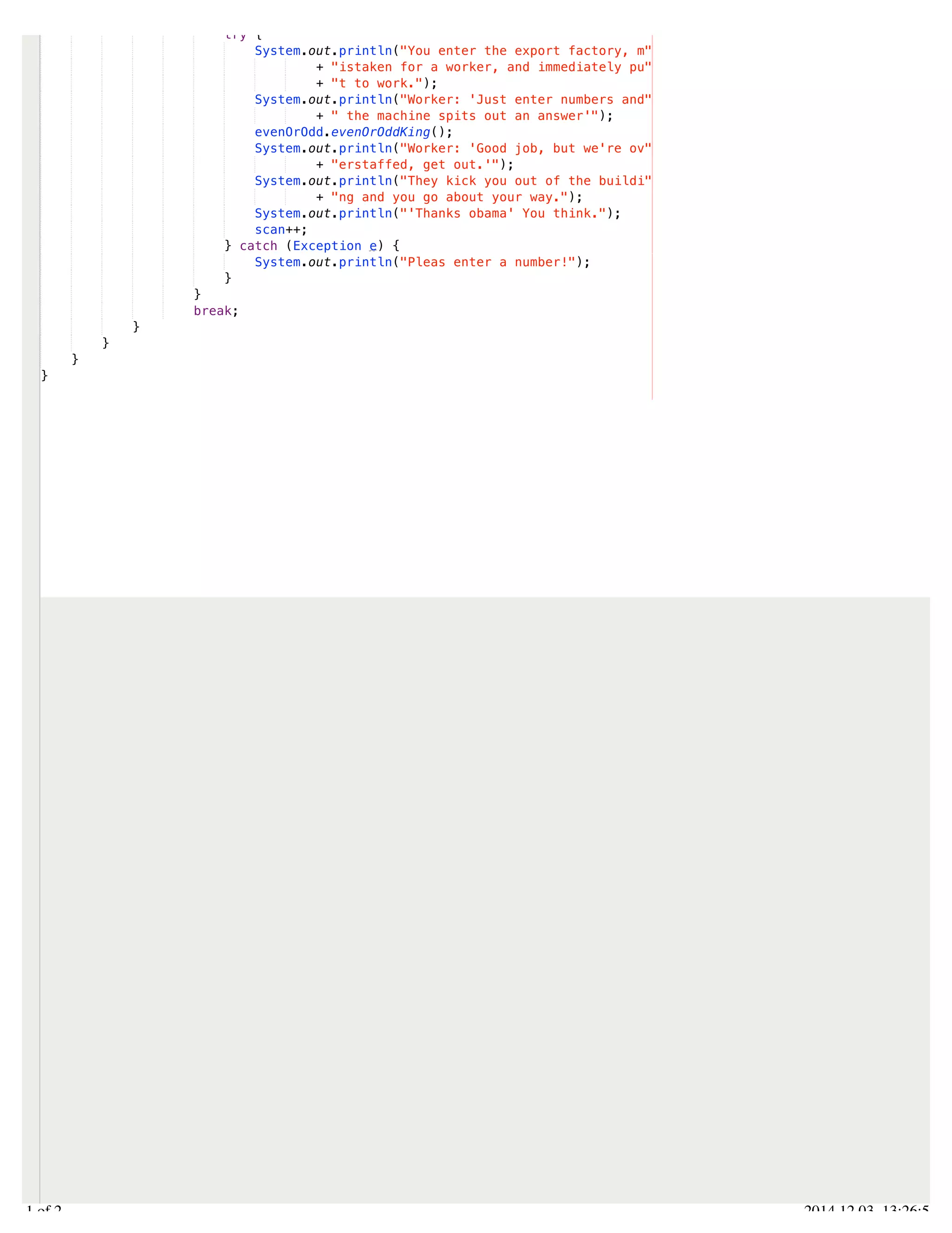 /Users/AndrewMacKoul/NetBeansProjects/finale/src/finale/variableSection.java 
try { 
System.out.println("You enter the export factory, m" 
+ "istaken for a worker, and immediately pu" 
+ "t to work."); 
System.out.println("Worker: 'Just enter numbers and" 
+ " the machine spits out an answer'"); 
evenOrOdd.evenOrOddKing(); 
System.out.println("Worker: 'Good job, but we're ov" 
+ "erstaffed, get out.'"); 
System.out.println("They kick you out of the buildi" 
+ "ng and you go about your way."); 
System.out.println("'Thanks obama' You think."); 
scan++; 
} catch (Exception e) { 
System.out.println("Pleas enter a number!"); 
} 
} 
break; 
} 
} 
} 
} 
2.1 of 2 2014.12.03 13:26:55 
 