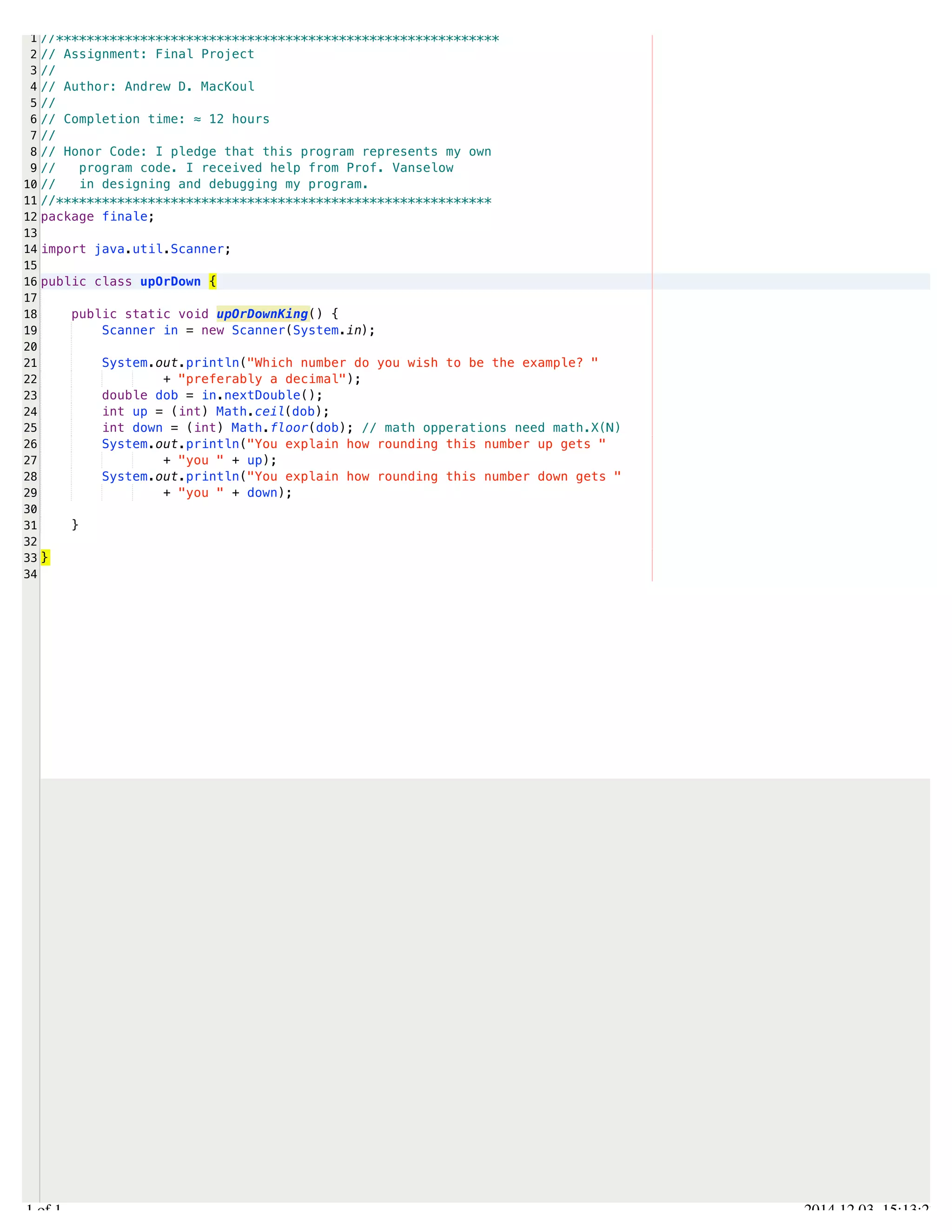 /Users/AndrewMacKoul/NetBeansProjects/finale/src/finale/upOrDown.java 
1 
2 
3 
4 
5 
6 
7 
8 
9 
10 
11 
12 
13 
14 
15 
16 
17 
18 
19 
20 
21 
22 
23 
24 
25 
26 
27 
28 
29 
30 
31 
32 
33 
34 
//********************************************************** 
// Assignment: Final Project 
// 
// Author: Andrew D. MacKoul 
// 
// Completion time: ≈ 12 hours 
// 
// Honor Code: I pledge that this program represents my own 
// program code. I received help from Prof. Vanselow 
// in designing and debugging my program. 
//********************************************************* 
package finale; 
import java.util.Scanner; 
public class upOrDown { 
public static void upOrDownKing() { 
Scanner in = new Scanner(System.in); 
System.out.println("Which number do you wish to be the example? " 
+ "preferably a decimal"); 
double dob = in.nextDouble(); 
int up = (int) Math.ceil(dob); 
int down = (int) Math.floor(dob); // math opperations need math.X(N) 
System.out.println("You explain how rounding this number up gets " 
+ "you " + up); 
System.out.println("You explain how rounding this number down gets " 
+ "you " + down); 
} 
} 
1.1 of 1 2014.12.03 15:13:27 
 