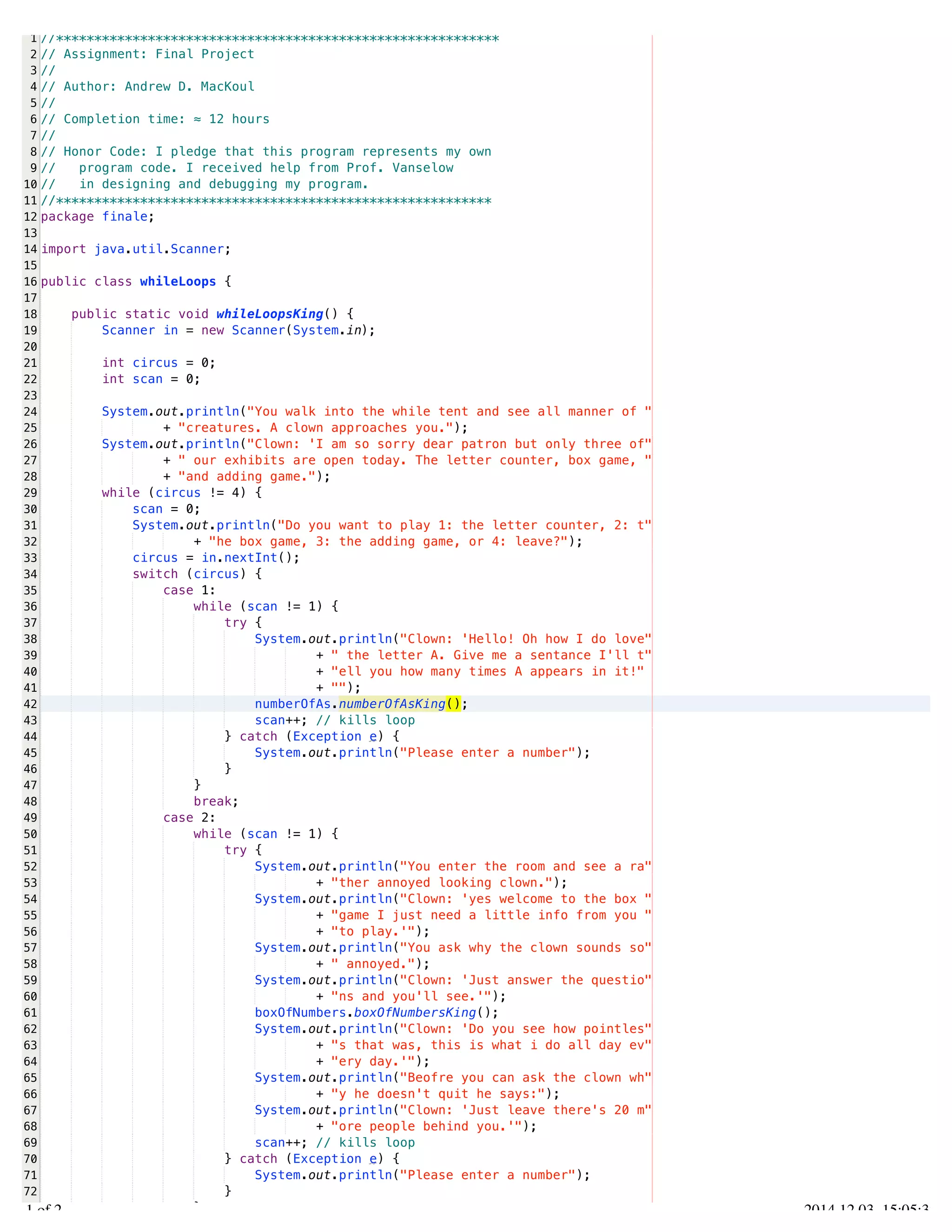 /Users/AndrewMacKoul/NetBeansProjects/finale/src/finale/whileLoops.java 
1 
2 
3 
4 
5 
6 
7 
8 
9 
10 
11 
12 
13 
14 
15 
16 
17 
18 
19 
20 
21 
22 
23 
24 
25 
26 
27 
28 
29 
30 
31 
32 
33 
34 
35 
36 
37 
38 
39 
40 
41 
42 
43 
44 
45 
46 
47 
48 
49 
50 
51 
52 
53 
54 
55 
56 
57 
58 
59 
60 
61 
62 
63 
64 
65 
66 
67 
68 
69 
70 
71 
72 
73 
//********************************************************** 
// Assignment: Final Project 
// 
// Author: Andrew D. MacKoul 
// 
// Completion time: ≈ 12 hours 
// 
// Honor Code: I pledge that this program represents my own 
// program code. I received help from Prof. Vanselow 
// in designing and debugging my program. 
//********************************************************* 
package finale; 
import java.util.Scanner; 
public class whileLoops { 
public static void whileLoopsKing() { 
Scanner in = new Scanner(System.in); 
int circus = 0; 
int scan = 0; 
System.out.println("You walk into the while tent and see all manner of " 
+ "creatures. A clown approaches you."); 
System.out.println("Clown: 'I am so sorry dear patron but only three of" 
+ " our exhibits are open today. The letter counter, box game, " 
+ "and adding game."); 
while (circus != 4) { 
scan = 0; 
System.out.println("Do you want to play 1: the letter counter, 2: t" 
+ "he box game, 3: the adding game, or 4: leave?"); 
circus = in.nextInt(); 
switch (circus) { 
case 1: 
while (scan != 1) { 
try { 
System.out.println("Clown: 'Hello! Oh how I do love" 
+ " the letter A. Give me a sentance I'll t" 
+ "ell you how many times A appears in it!" 
+ ""); 
numberOfAs.numberOfAsKing(); 
scan++; // kills loop 
} catch (Exception e) { 
System.out.println("Please enter a number"); 
} 
} 
break; 
case 2: 
while (scan != 1) { 
try { 
System.out.println("You enter the room and see a ra" 
+ "ther annoyed looking clown."); 
System.out.println("Clown: 'yes welcome to the box " 
+ "game I just need a little info from you " 
+ "to play.'"); 
System.out.println("You ask why the clown sounds so" 
+ " annoyed."); 
System.out.println("Clown: 'Just answer the questio" 
+ "ns and you'll see.'"); 
boxOfNumbers.boxOfNumbersKing(); 
System.out.println("Clown: 'Do you see how pointles" 
+ "s that was, this is what i do all day ev" 
+ "ery day.'"); 
System.out.println("Beofre you can ask the clown wh" 
+ "y he doesn't quit he says:"); 
System.out.println("Clown: 'Just leave there's 20 m" 
+ "ore people behind you.'"); 
scan++; // kills loop 
} catch (Exception e) { 
System.out.println("Please enter a number"); 
} 
} 
1.1 of 2 2014.12.03 15:05:32 
 