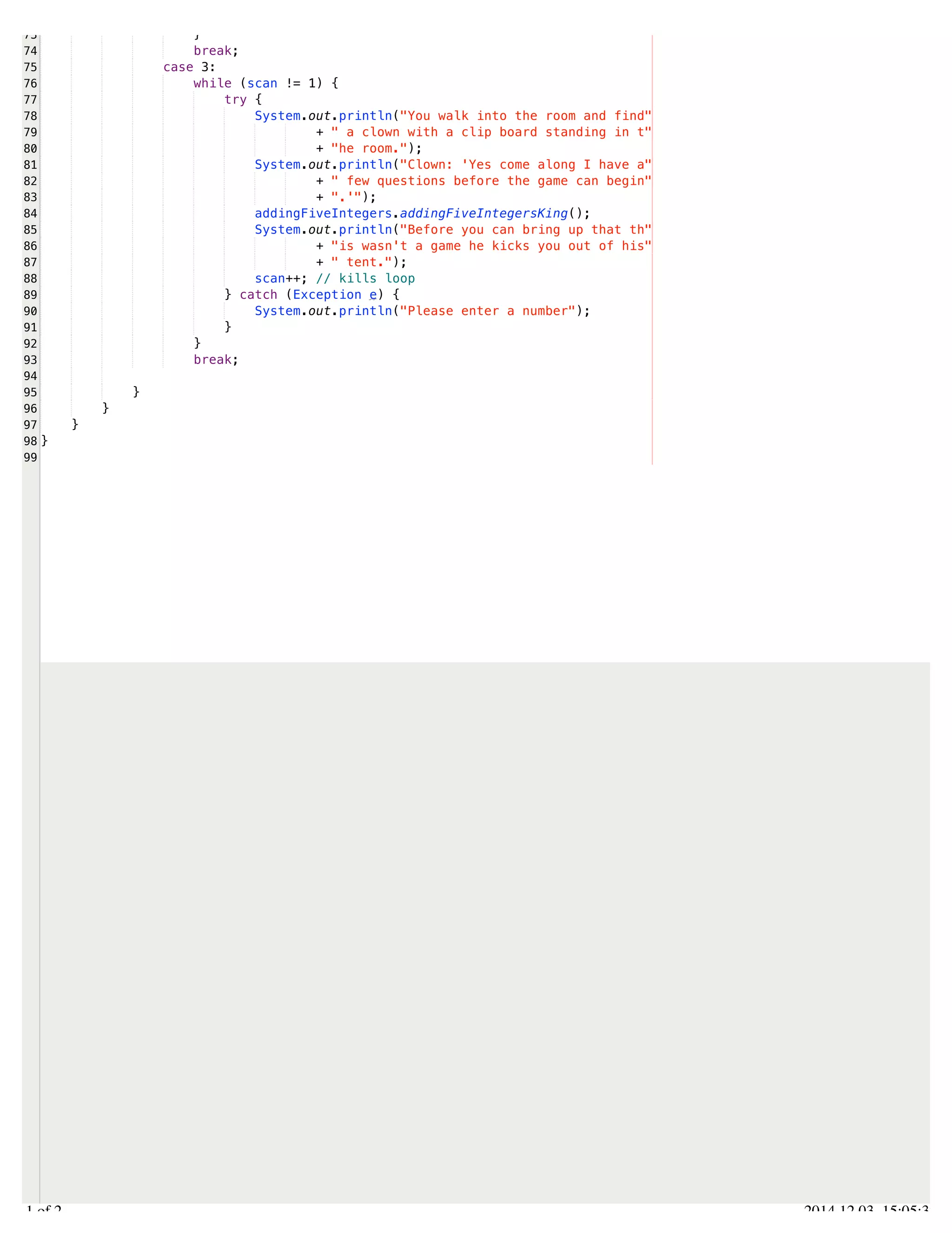 /Users/AndrewMacKoul/NetBeansProjects/finale/src/finale/whileLoops.java 
73 
74 
75 
76 
77 
78 
79 
80 
81 
82 
83 
84 
85 
86 
87 
88 
89 
90 
91 
92 
93 
94 
95 
96 
97 
98 
99 
} 
break; 
case 3: 
while (scan != 1) { 
try { 
System.out.println("You walk into the room and find" 
+ " a clown with a clip board standing in t" 
+ "he room."); 
System.out.println("Clown: 'Yes come along I have a" 
+ " few questions before the game can begin" 
+ ".'"); 
addingFiveIntegers.addingFiveIntegersKing(); 
System.out.println("Before you can bring up that th" 
+ "is wasn't a game he kicks you out of his" 
+ " tent."); 
scan++; // kills loop 
} catch (Exception e) { 
System.out.println("Please enter a number"); 
} 
} 
break; 
} 
} 
} 
} 
2.1 of 2 2014.12.03 15:05:32 
 
