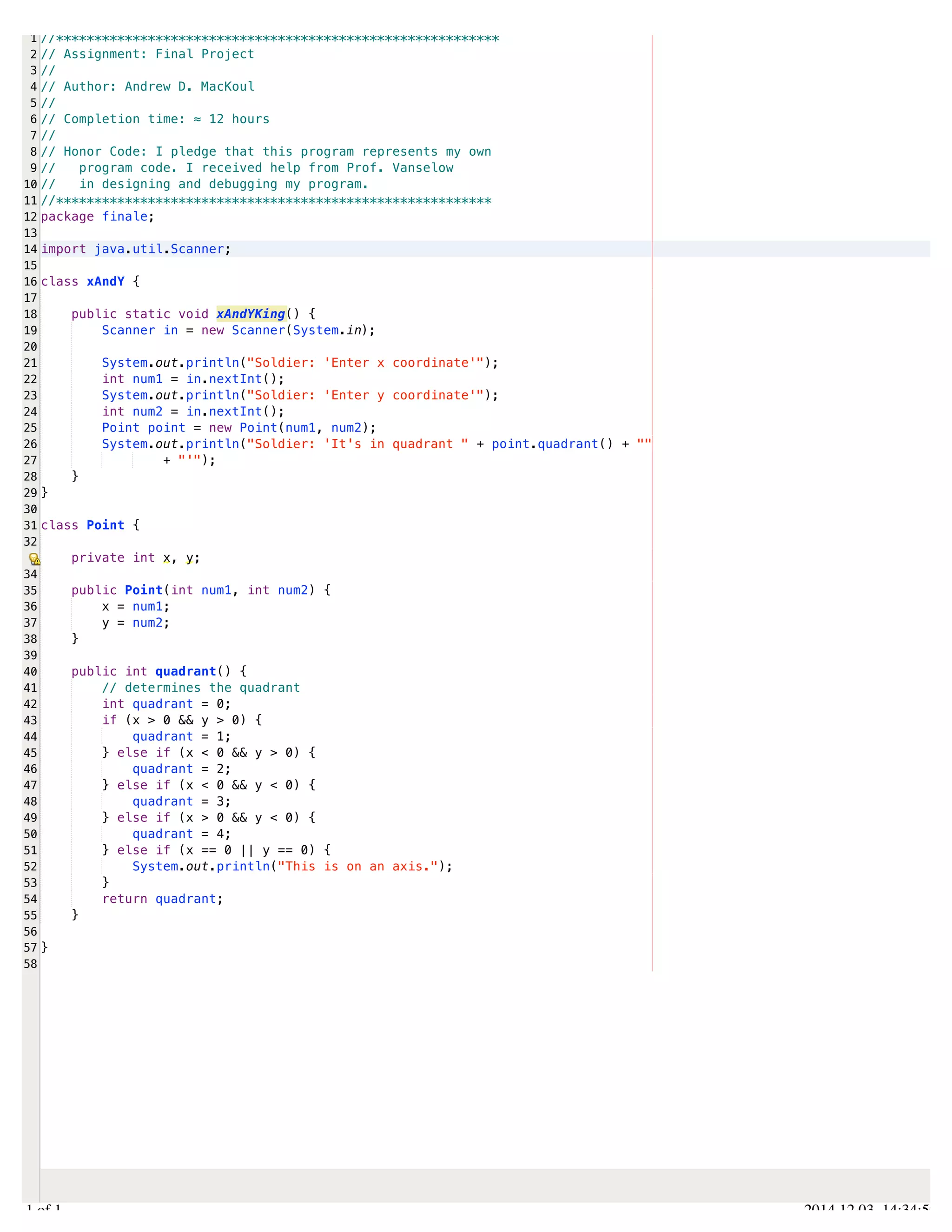 /Users/AndrewMacKoul/NetBeansProjects/finale/src/finale/xAndY.java 
1 
2 
3 
4 
5 
6 
7 
8 
9 
10 
11 
12 
13 
14 
15 
16 
17 
18 
19 
20 
21 
22 
23 
24 
25 
26 
27 
28 
29 
30 
31 
32 
34 
35 
36 
37 
38 
39 
40 
41 
42 
43 
44 
45 
46 
47 
48 
49 
50 
51 
52 
53 
54 
55 
56 
57 
58 
//********************************************************** 
// Assignment: Final Project 
// 
// Author: Andrew D. MacKoul 
// 
// Completion time: ≈ 12 hours 
// 
// Honor Code: I pledge that this program represents my own 
// program code. I received help from Prof. Vanselow 
// in designing and debugging my program. 
//********************************************************* 
package finale; 
import java.util.Scanner; 
class xAndY { 
public static void xAndYKing() { 
Scanner in = new Scanner(System.in); 
System.out.println("Soldier: 'Enter x coordinate'"); 
int num1 = in.nextInt(); 
System.out.println("Soldier: 'Enter y coordinate'"); 
int num2 = in.nextInt(); 
Point point = new Point(num1, num2); 
System.out.println("Soldier: 'It's in quadrant " + point.quadrant() + "" 
+ "'"); 
} 
} 
class Point { 
private int x, y; 
public Point(int num1, int num2) { 
x = num1; 
y = num2; 
} 
public int quadrant() { 
// determines the quadrant 
int quadrant = 0; 
if (x > 0 && y > 0) { 
quadrant = 1; 
} else if (x < 0 && y > 0) { 
quadrant = 2; 
} else if (x < 0 && y < 0) { 
quadrant = 3; 
} else if (x > 0 && y < 0) { 
quadrant = 4; 
} else if (x == 0 || y == 0) { 
System.out.println("This is on an axis."); 
} 
return quadrant; 
} 
} 
1.1 of 1 2014.12.03 14:34:50 
