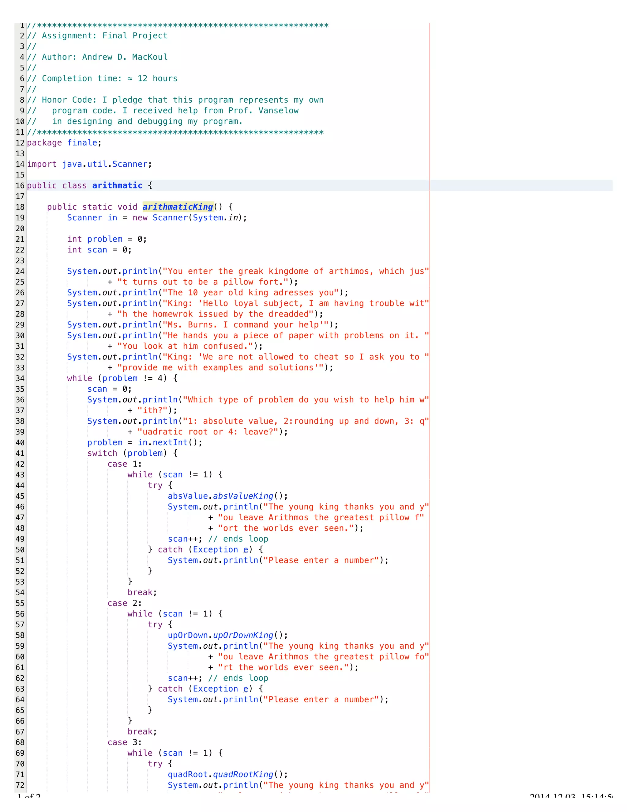 /Users/AndrewMacKoul/NetBeansProjects/finale/src/finale/arithmatic.java 
1 
2 
3 
4 
5 
6 
7 
8 
9 
10 
11 
12 
13 
14 
15 
16 
17 
18 
19 
20 
21 
22 
23 
24 
25 
26 
27 
28 
29 
30 
31 
32 
33 
34 
35 
36 
37 
38 
39 
40 
41 
42 
43 
44 
45 
46 
47 
48 
49 
50 
51 
52 
53 
54 
55 
56 
57 
58 
59 
60 
61 
62 
63 
64 
65 
66 
67 
68 
69 
70 
71 
72 
73 
//********************************************************** 
// Assignment: Final Project 
// 
// Author: Andrew D. MacKoul 
// 
// Completion time: ≈ 12 hours 
// 
// Honor Code: I pledge that this program represents my own 
// program code. I received help from Prof. Vanselow 
// in designing and debugging my program. 
//********************************************************* 
package finale; 
import java.util.Scanner; 
public class arithmatic { 
public static void arithmaticKing() { 
Scanner in = new Scanner(System.in); 
int problem = 0; 
int scan = 0; 
System.out.println("You enter the greak kingdome of arthimos, which jus" 
+ "t turns out to be a pillow fort."); 
System.out.println("The 10 year old king adresses you"); 
System.out.println("King: 'Hello loyal subject, I am having trouble wit" 
+ "h the homewrok issued by the dreadded"); 
System.out.println("Ms. Burns. I command your help'"); 
System.out.println("He hands you a piece of paper with problems on it. " 
+ "You look at him confused."); 
System.out.println("King: 'We are not allowed to cheat so I ask you to " 
+ "provide me with examples and solutions'"); 
while (problem != 4) { 
scan = 0; 
System.out.println("Which type of problem do you wish to help him w" 
+ "ith?"); 
System.out.println("1: absolute value, 2:rounding up and down, 3: q" 
+ "uadratic root or 4: leave?"); 
problem = in.nextInt(); 
switch (problem) { 
case 1: 
while (scan != 1) { 
try { 
absValue.absValueKing(); 
System.out.println("The young king thanks you and y" 
+ "ou leave Arithmos the greatest pillow f" 
+ "ort the worlds ever seen."); 
scan++; // ends loop 
} catch (Exception e) { 
System.out.println("Please enter a number"); 
} 
} 
break; 
case 2: 
while (scan != 1) { 
try { 
upOrDown.upOrDownKing(); 
System.out.println("The young king thanks you and y" 
+ "ou leave Arithmos the greatest pillow fo" 
+ "rt the worlds ever seen."); 
scan++; // ends loop 
} catch (Exception e) { 
System.out.println("Please enter a number"); 
} 
} 
break; 
case 3: 
while (scan != 1) { 
try { 
quadRoot.quadRootKing(); 
System.out.println("The young king thanks you and y" 
+ "ou leave Arithmos the greatest pillow fo" 
1.1 of 2 2014.12.03 15:14:50 
 