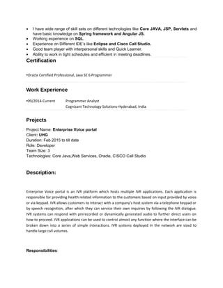 • I have wide range of skill sets on different technologies like Core JAVA, JSP, Servlets and
have basic knowledge on Spring framework and Angular JS.
• Working experience on SQL.
• Experience on Different IDE’s like Eclipse and Cisco Call Studio.
• Good team player with interpersonal skills and Quick Learner.
• Ability to work in tight schedules and efficient in meeting deadlines.
Certification
•Oracle Certified Professional, Java SE 6 Programmer
Work Experience
•09/2014-Current Programmer Analyst
Cognizant Technology Solutions-Hyderabad, India
Projects
Project Name: Enterprise Voice portal
Client: UHG
Duration: Feb 2015 to till date
Role: Developer
Team Size: 3
Technologies: Core Java,Web Services, Oracle, CISCO Call Studio
Description:
Enterprise Voice portal is an IVR platform which hosts multiple IVR applications. Each application is
responsible for providing health related information to the customers based on input provided by voice
or via keypad. IVR allows customers to interact with a company’s host system via a telephone keypad or
by speech recognition, after which they can service their own inquiries by following the IVR dialogue.
IVR systems can respond with prerecorded or dynamically generated audio to further direct users on
how to proceed. IVR applications can be used to control almost any function where the interface can be
broken down into a series of simple interactions. IVR systems deployed in the network are sized to
handle large call volumes.
Responsibilities:
 