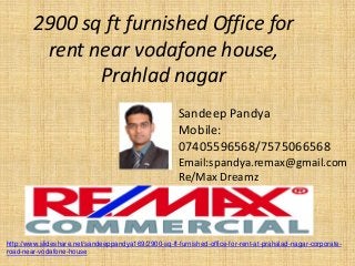 2900 sq ft furnished Office for rent near vodafone house, Prahlad nagar 
Sandeep Pandya 
Mobile: 07405596568/7575066568 
Email:spandya.remax@gmail.com 
Re/Max Dreamz 
http://www.slideshare.net/sandeeppandya169/2900-sq-ft-furnished-office-for-rent-at-prahalad-nagar-corporate- road-near-vodafone-house  