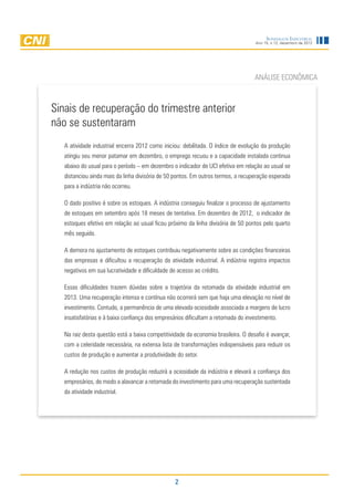 Sondagem Industrial
                                                                                    Ano 15, n.12, dezembro de 2012




                                                                                   ANÁLISE ECONÔMICA



Sinais de recuperação do trimestre anterior
não se sustentaram
   A atividade industrial encerra 2012 como iniciou: debilitada. O índice de evolução da produção
   atingiu seu menor patamar em dezembro, o emprego recuou e a capacidade instalada continua
   abaixo do usual para o período – em dezembro o indicador de UCI efetiva em relação ao usual se
   distanciou ainda mais da linha divisória de 50 pontos. Em outros termos, a recuperação esperada
   para a indústria não ocorreu.

   O dado positivo é sobre os estoques. A indústria conseguiu finalizar o processo de ajustamento
   de estoques em setembro após 18 meses de tentativa. Em dezembro de 2012, o indicador de
   estoques efetivo em relação ao usual ficou próximo da linha divisória de 50 pontos pelo quarto
   mês seguido.

   A demora no ajustamento de estoques contribuiu negativamente sobre as condições financeiras
   das empresas e dificultou a recuperação da atividade industrial. A indústria registra impactos
   negativos em sua lucratividade e dificuldade de acesso ao crédito.

   Essas dificuldades trazem dúvidas sobre a trajetória da retomada da atividade industrial em
   2013. Uma recuperação intensa e contínua não ocorrerá sem que haja uma elevação no nível de
   investimento. Contudo, a permanência de uma elevada ociosidade associada a margens de lucro
   insatisfatórias e à baixa confiança dos empresários dificultam a retomada do investimento.

   Na raiz desta questão está a baixa competitividade da economia brasileira. O desafio é avançar,
   com a celeridade necessária, na extensa lista de transformações indispensáveis para reduzir os
   custos de produção e aumentar a produtividade do setor.

   A redução nos custos de produção reduzirá a ociosidade da indústria e elevará a confiança dos
   empresários, de modo a alavancar a retomada do investimento para uma recuperação sustentada
   da atividade industrial.




                                                  2
 