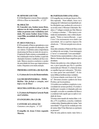 05. HINO DE LOUVOR                             08. PARTILHANDO A PALAVRA
C.1 Glorifiquemos a nosso Deus cantando:       O Evangelho nos revela que Jesus é o Pro-
Glória a Deus na imensidão... n° 237           feta esperado. Num sábado, Jesus vai à
                                               sinagoga de Cafarnaum acompanhado pe-
06. ORAÇÃO                                     los discípulos que acabara de convocar e
D. Concedei- nos, Senhor nosso Deus,           se revela como o Messias-Libertador. Re-
adorar-vos de todo coração, e amar a           aliza o 1º milagre contado por São Marcos
todas as pessoas com verdadeira cari-          e "começa a ensinar...". Não narra o con-
dade. Por nosso Senhor Jesus Cristo,           teúdo do ensinamento, mas o efeito da pre-
vosso Filho, na unidade do Espírito San-       gação: "Todos se maravilhavam... o que
to. Amém.
                                               é isso? Um ensinamento novo dado com
                                               autoridade. Até os espíritos impuros lhe
07. DEUS NOS FALA
                                               obedecem...". Ele tem um jeito novo de en-
C.2 Escutando a Palavra aprendemos a nos
libertar do mal, gerador de alienação e fal-   sinar.
sos valores. O salmista canta a importância    Jesus não comunica a Palavra de Deus como
da presença de Deus no meio do seu povo.       os rabinos do seu tempo. A sua mensagem
O apóstolo Paulo orienta a comunidade so-      é "nova" e é anunciada "com autoridade".
bre a dedicação total ao Senhor, à qual são    Fala de forma surpreendente e eficaz, pois
chamados homens e mulheres de boa von-         liberta o homem das forças negativas que o
tade. Marcos mostra a essência e o poder       dominam.
da autoridade de Jesus que impressiona a       Diante das palavras e dos milagres de Je-
todos. Ouçamos com muita atenção.              sus, o povo percebe que Ele é o profeta
                                               anunciado por Moisés: E a fama de Jesus
PRIMEIRA LEITURA: (Dt 18,15-20)                se espalha logo por toda parte: "Ele fala-
                                               va como quem tem autoridade". As lei-
L.1 Leitura do Livro do Deuteronômio.          turas bíblicas lembram duas verdades:
                                               1) A nossa relação com Jesus é de "escu-
SALMO RESPONSORIAL – 95(94)                    ta". Devemos escutar a palavra de Jesus
Refrão: Não fecheis o coração, ouvi            Profeta e pô-la em prática;
hoje a voz de Deus!                            2) Lembra-nos também a urgência e a ne-
                                               cessidade de sermos profetas. O cristão é
SEGUNDA LEITURA: (1Cor 7, 32-35)               profeta por vocação e é chamado, pelo seu
                                               exemplo, a revelar os caminhos de Deus e
L.2 Leitura da Primeira Carta de Paulo
                                               a condenar tudo aquilo que se opõe à ver-
aos Coríntios.
                                               dade de Jesus.
                                               Vivemos num mundo de muitas falas: o rá-
EVANGELHO: (Mc 1,21-28)
                                               dio, a TV, os políticos, a escola, o sindicato
CANTO DE ACLAMAÇÃO                             e tantas seitas. Quantas palavras vazias, "sem
Cantemos com alegria... n° 335                 autoridade"! O que há de verdade por trás
                                               de tantas falas? Elas libertam ou oprimem
Evangelho de Jesus Cristo segundo              as pessoas?
Marcos.                                        Mas há uma palavra muito mais forte e
 