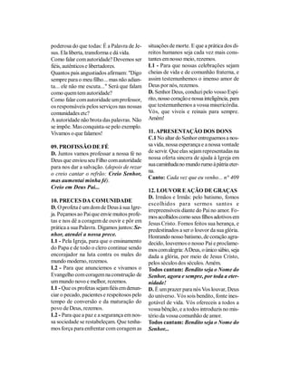 poderosa do que todas: É a Palavra de Je-     situações de morte. E que a prática dos di-
sus. Ela liberta, transforma e dá vida.       reitos humanos seja cada vez mais cons-
Como falar com autoridade? Devemos ser        tantes em nosso meio, rezemos.
fiéis, autênticos e libertadores.             L1 - Para que nossas celebrações sejam
Quantos pais angustiados afirmam: "Digo       cheias de vida e de comunhão fraterna, e
sempre para o meu filho... mas não adian-     assim testemunhemos o imenso amor de
ta... ele não me escuta..." Será que falam    Deus por nós, rezemos.
como quem tem autoridade?                     D. Senhor Deus, conduzi pelo vosso Espí-
Como falar com autoridade um professor,       rito, nosso coração e nossa inteligência, para
os responsáveis pelos serviços nas nossas     que testemunhemos a vossa misericórdia.
comunidades etc?                              Vós, que viveis e reinais para sempre.
A autoridade não brota das palavras. Não      Amém!
se impõe. Mas conquista-se pelo exemplo.
Vivamos o que falamos!                        11. APRESENTAÇÃO DOS DONS
                                              C.1 No altar do Senhor entreguemos a nos-
09. PROFISSÃO DE FÉ                           sa vida, nossa esperança e a nossa vontade
D. Juntos vamos professar a nossa fé no       de servir. Que elas sejam representadas na
Deus que enviou seu Filho com autoridade      nossa oferta sincera de ajuda à Igreja em
para nos dar a salvação. (depois de rezar     sua caminhada no mundo rumo à pátria eter-
                                              na.
o creio cantar o refrão: Creio Senhor,
                                              Canto: Cada vez que eu venho... n° 409
mas aumentai minha fé).
Creio em Deus Pai...
                                              12. LOUVOR E AÇÃO DE GRAÇAS
                                              D. Irmãos e Irmãs: pelo batismo, fomos
10. PRECES DA COMUNIDADE
                                              escolhidos para sermo s santos e
D. O profeta é um dom de Deus à sua Igre-
                                              irrepreensíveis diante do Pai no amor. Fo-
ja. Peçamos ao Pai que envie muitos profe-    mos acolhidos como seus filhos adotivos em
tas e nos dê a coragem de ouvir e pôr em      Jesus Cristo. Fomos feitos sua herança, e
prática a sua Palavra. Digamos juntos: Se-    predestinados a ser o louvor da sua glória.
nhor, atendei a nossa prece.                  Honrando nosso batismo, de coração agra-
L1 - Pela Igreja, para que o ensinamento      decido, louvemos o nosso Pai e proclame-
do Papa e de todo o clero continue sendo      mos com alegria: A Deus, o único sábio, seja
encorajador na luta contra os males do        dada a glória, por meio de Jesus Cristo,
mundo moderno, rezemos.                       pelos séculos dos séculos. Amém.
L2 - Para que anunciemos e vivamos o          Todos cantam: Bendito seja o Nome do
Evangelho com coragem na construção de        Senhor, agora e sempre, por toda a eter-
um mundo novo e melhor, rezemos.              nidade!
L1 - Que os profetas sejam fiéis em denun-    D. É um prazer para nós Vos louvar, Deus
ciar o pecado, pacientes e respeitosos pelo   do universo. Vós sois bendito, fonte ines-
tempo de conversão e da maturação do          gotável de vida. Vós ofereceis a todos a
povo de Deus, rezemos.                        vossa bênção, e a todos introduzis no mis-
L2 - Para que a paz e a segurança em nos-     tério da vossa comunhão de amor.
sa sociedade se restabeleçam. Que tenha-      Todos cantam: Bendito seja o Nome do
mos força para enfrentar com coragem as       Senhor...
 