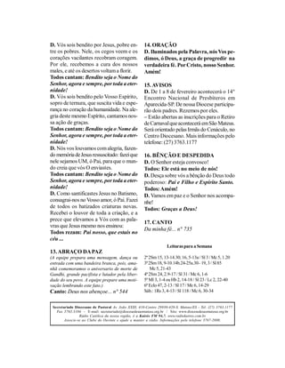 D. Vós sois bendito por Jesus, pobre en-               14. ORAÇÃO
tre os pobres. Nele, os cegos veem e os                D. Iluminados pela Palavra, nós Vos pe-
corações vacilantes recobram coragem.                  dimos, ó Deus, a graça de progredir na
Por ele, recebemos a cura dos nossos                   verdadeira fé. Por Cristo, nosso Senhor.
males, e até os desertos voltam a florir.              Amém!
Todos cantam: Bendito seja o Nome do
Senhor, agora e sempre, por toda a eter-               15. AVISOS
nidade!                                                D. De 1 a 8 de fevereiro acontecerá o 14°
D. Vós sois bendito pelo Vosso Espírito,               Encontro Nacional de Presbíteros em
sopro de ternura, que suscita vida e espe-             Aparecida-SP. De nossa Diocese participa-
rança no coração da humanidade. Na ale-                rão dois padres. Rezemos por eles.
gria deste mesmo Espírito, cantamos nos-               – Estão abertas as inscrições para o Retiro
sa ação de graças.                                     de Carnaval que acontecerá em São Mateus.
Todos cantam: Bendito seja o Nome do                   Será orientado pelas Irmãs do Cenáculo, no
Senhor, agora e sempre, por toda a eter-               Centro Diocesano. Mais informações pelo
nidade!                                                telefone: (27) 3763.1177
D. Nós vos louvamos com alegria, fazen-
do memória de Jesus ressuscitado: fazei que            16. BÊNÇÃO E DESPEDIDA
nele sejamos UM, ó Pai, para que o mun-                D. O Senhor esteja convosco!
do creia que vós O enviastes.                          Todos: Ele está no meio de nós!
Todos cantam: Bendito seja o Nome do                   D. Desça sobre vós a bênção do Deus todo
Senhor, agora e sempre, por toda a eter-               poderoso: Pai e Filho e Espírito Santo.
nidade!                                                Todos: Amém!
D. Como santificastes Jesus no Batismo,                D. Vamos em paz e o Senhor nos acompa-
consagrai-nos no Vosso amor, ó Pai. Fazei              nhe!
de todos os batizados criaturas novas.                 Todos: Graças a Deus!
Recebei o louvor de toda a criação, e a
prece que elevamos a Vós com as pala-
                                                       17. CANTO
vras que Jesus mesmo nos ensinou:
                                                       Da minha fé... n° 735
Todos rezam: Pai nosso, que estais no
céu ...
                                                                    Leituras para a Semana
13. ABRAÇO DA PAZ
(A equipe prepara uma mensagem, dança ou               2ª 2Sm 15, 13-14.30; 16, 5-13a / Sl 3 / Mc 5, 1.20
entrada com uma bandeira branca, pois, ama-            3ª 2Sm 18, 9-10.14b.24-25a.30– 19, 3 / Sl 85
nhã comemoramos o aniversario de morte de                  Mc 5, 21-43
Gandhi, grande pacifista e lutador pela liber-         4ª 2Sm 24, 2.9-17 / Sl 31 / Mc 6, 1-6
dade do seu povo. A equipe prepare uma moti-           5ª Ml 3, 1-4 ou Hb 2, 14-18 / Sl 23 / Lc 2, 22-40
vação lembrando este fato.)                            6ª Eclo 47, 2-13 / Sl 17 / Mc 6, 14-29
Canto: Deus nos abençoe... n° 544                      Sáb.: 1Rs 3, 4-13 / Sl 118 / Mc 6, 30-34


 Secretariado Diocesano de Pastoral Av. João XXIII, 410-Centro 29930-420-S. Mateus/ES - Tel: (27) 3763.1177
   Fax 3763.3104 - E-mail: secretariado@diocesedesaomateus.org.br / Site: www.diocesedesaomateus.org.br
                 Rádio Católica da nossa região, é a Kairós FM 94,7. www.radiokairos.com.br
        Associe-se ao Clube do Ouvinte e ajude a manter a rádio. Informações pelo telefone 3767-2000.
 