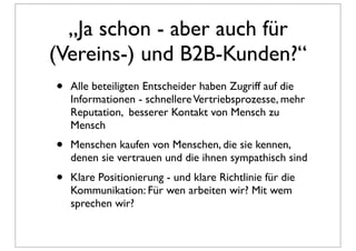 „Ja schon - aber auch für
(Vereins-) und B2B-Kunden?“
•   Alle beteiligten Entscheider haben Zugriff auf die
    Informationen - schnellere Vertriebsprozesse, mehr
    Reputation, besserer Kontakt von Mensch zu
    Mensch
•   Menschen kaufen von Menschen, die sie kennen,
    denen sie vertrauen und die ihnen sympathisch sind
•   Klare Positionierung - und klare Richtlinie für die
    Kommunikation: Für wen arbeiten wir? Mit wem
    sprechen wir?
 
