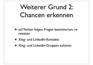 Weiterer Grund 2:
   Chancen erkennen

• auf Twitter folgen, Fragen beantworten, re-
  tweeten
• Xing- und LinkedIn-Kontakte
• Xing- und LinkedIn-Gruppen zuhören
 